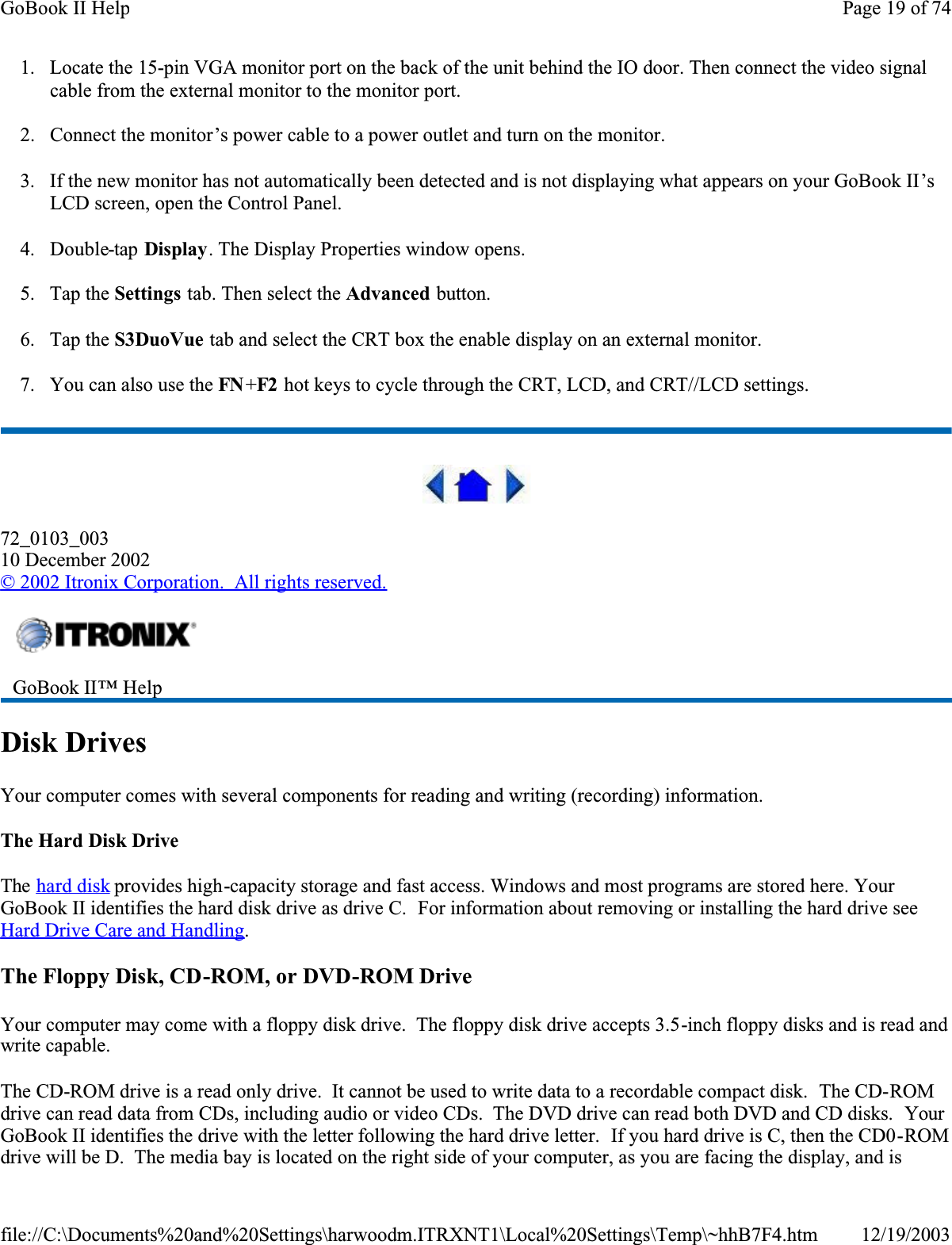 1. Locate the 15-pin VGA monitor port on the back of the unit behind the IO door. Then connect the video signal cable from the external monitor to the monitor port.2. Connect the monitor’s power cable to a power outlet and turn on the monitor.3. If the new monitor has not automatically been detected and is not displaying what appears on your GoBook II’sLCD screen, open the Control Panel. 4. Double-tap Display. The Display Properties window opens.5. Tap the Settings tab. Then select the Advanced button.6. Tap the S3DuoVue tab and select the CRT box the enable display on an external monitor.7. You can also use the FN +F2  hot keys to cycle through the CRT, LCD, and CRT//LCD settings.72_0103_00310 December 2002© 2002 Itronix Corporation.  All rights reserved.Disk DrivesYour computer comes with several components for reading and writing (recording) information.The Hard Disk DriveThe hard disk provides high-capacity storage and fast access. Windows and most programs are stored here. Your GoBook II identifies the hard disk drive as drive C.  For information about removing or installing the hard drive see Hard Drive Care and Handling.The Floppy Disk, CD-ROM, or DVD-ROM DriveYour computer may come with a floppy disk drive.  The floppy disk drive accepts 3.5-inch floppy disks and is read and write capable.The CD-ROM drive is a read only drive.  It cannot be used to write data to a recordable compact disk.  The CD-ROMdrive can read data from CDs, including audio or video CDs.  The DVD drive can read both DVD and CD disks.  YourGoBook II identifies the drive with the letter following the hard drive letter.  If you hard drive is C, then the CD0-ROMdrive will be D.  The media bay is located on the right side of your computer, as you are facing the display, and is GoBook II™ HelpPage 19 of 74GoBook II Help12/19/2003file://C:\Documents%20and%20Settings\harwoodm.ITRXNT1\Local%20Settings\Temp\~hhB7F4.htm