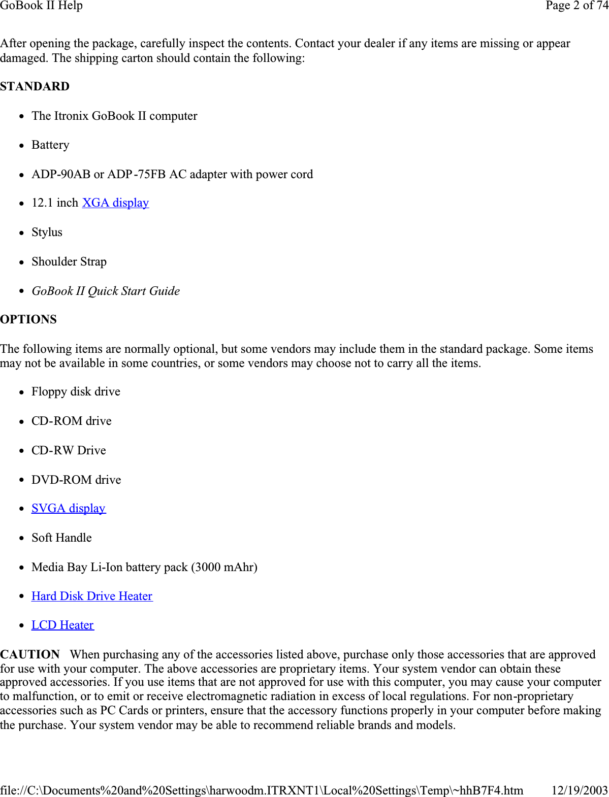 After opening the package, carefully inspect the contents. Contact your dealer if any items are missing or appear damaged. The shipping carton should contain the following:STANDARDzThe Itronix GoBook II computer  zBatteryzADP-90AB or ADP-75FB AC adapter with power cordz12.1 inch XGA displayzStyluszShoulder StrapzGoBook II Quick Start GuideOPTIONSThe following items are normally optional, but some vendors may include them in the standard package. Some items may not be available in some countries, or some vendors may choose not to carry all the items.zFloppy disk drivezCD-ROM drivezCD-RW DrivezDVD-ROM drivezSVGA displayzSoft HandlezMedia Bay Li-Ion battery pack (3000 mAhr)zHard Disk Drive HeaterzLCD HeaterCAUTION   When purchasing any of the accessories listed above, purchase only those accessories that are approved for use with your computer. The above accessories are proprietary items. Your system vendor can obtain these approved accessories. If you use items that are not approved for use with this computer, you may cause your computer to malfunction, or to emit or receive electromagnetic radiation in excess of local regulations. For non-proprietaryaccessories such as PC Cards or printers, ensure that the accessory functions properly in your computer before making the purchase. Your system vendor may be able to recommend reliable brands and models. Page 2 of 74GoBook II Help12/19/2003file://C:\Documents%20and%20Settings\harwoodm.ITRXNT1\Local%20Settings\Temp\~hhB7F4.htm