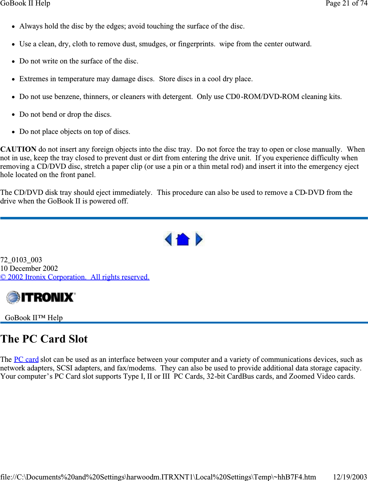 zAlways hold the disc by the edges; avoid touching the surface of the disc.zUse a clean, dry, cloth to remove dust, smudges, or fingerprints.  wipe from the center outward.zDo not write on the surface of the disc.zExtremes in temperature may damage discs.  Store discs in a cool dry place.zDo not use benzene, thinners, or cleaners with detergent.  Only use CD0 -ROM/DVD-ROM cleaning kits.zDo not bend or drop the discs.zDo not place objects on top of discs.CAUTION do not insert any foreign objects into the disc tray.  Do not force the tray to open or close manually.  Whennot in use, keep the tray closed to prevent dust or dirt from entering the drive unit.  If you experience difficulty when removing a CD/DVD disc, stretch a paper clip (or use a pin or a thin metal rod) and insert it into the emergency eject hole located on the front panel.The CD/DVD disk tray should eject immediately.  This procedure can also be used to remove a CD-DVD from the drive when the GoBook II is powered off.72_0103_00310 December 2002©2002 Itronix Corporation.  All rights reserved.The PC Card SlotThe PC card slot can be used as an interface between your computer and a variety of communications devices, such as network adapters, SCSI adapters, and fax/modems.  They can also be used to provide additional data storage capacity. Your computer’s PC Card slot supports Type I, II or III  PC Cards, 32-bit CardBus cards, and Zoomed Video cards.GoBook II™ HelpPage 21 of 74GoBook II Help12/19/2003file://C:\Documents%20and%20Settings\harwoodm.ITRXNT1\Local%20Settings\Temp\~hhB7F4.htm