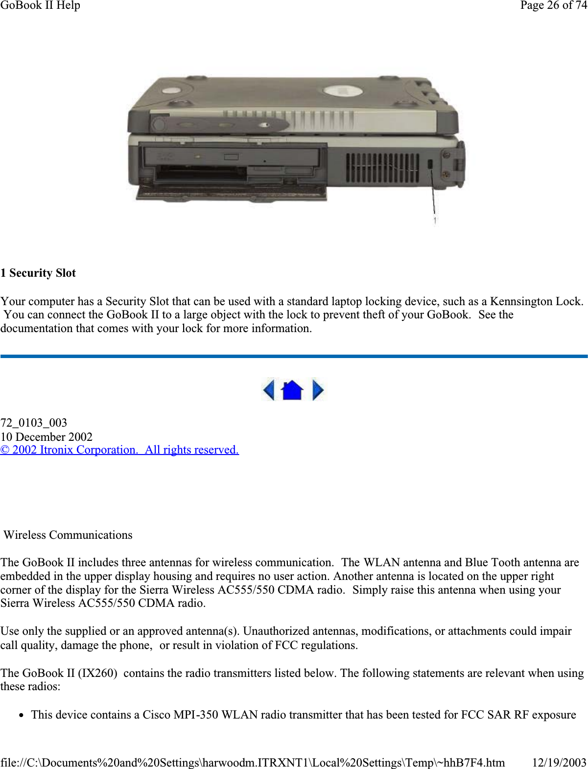 1 Security SlotYour computer has a Security Slot that can be used with a standard laptop locking device, such as a Kennsington Lock.  You can connect the GoBook II to a large object with the lock to prevent theft of your GoBook.  See the documentation that comes with your lock for more information.72_0103_00310 December 2002© 2002 Itronix Corporation.  All rights reserved.   Wireless CommunicationsThe GoBook II includes three antennas for wireless communication.  The WLAN antenna and Blue Tooth antenna are embedded in the upper display housing and requires no user action. Another antenna is located on the upper right corner of the display for the Sierra Wireless AC555/550 CDMA radio.  Simply raise this antenna when using your Sierra Wireless AC555/550 CDMA radio.Use only the supplied or an approved antenna(s). Unauthorized antennas, modifications, or attachments could impair call quality, damage the phone,  or result in violation of FCC regulations.  The GoBook II (IX260)  contains the radio transmitters listed below. The following statements are relevant when using these radios:zThis device contains a Cisco MPI-350 WLAN radio transmitter that has been tested for FCC SAR RF exposure Page 26 of 74GoBook II Help12/19/2003file://C:\Documents%20and%20Settings\harwoodm.ITRXNT1\Local%20Settings\Temp\~hhB7F4.htm