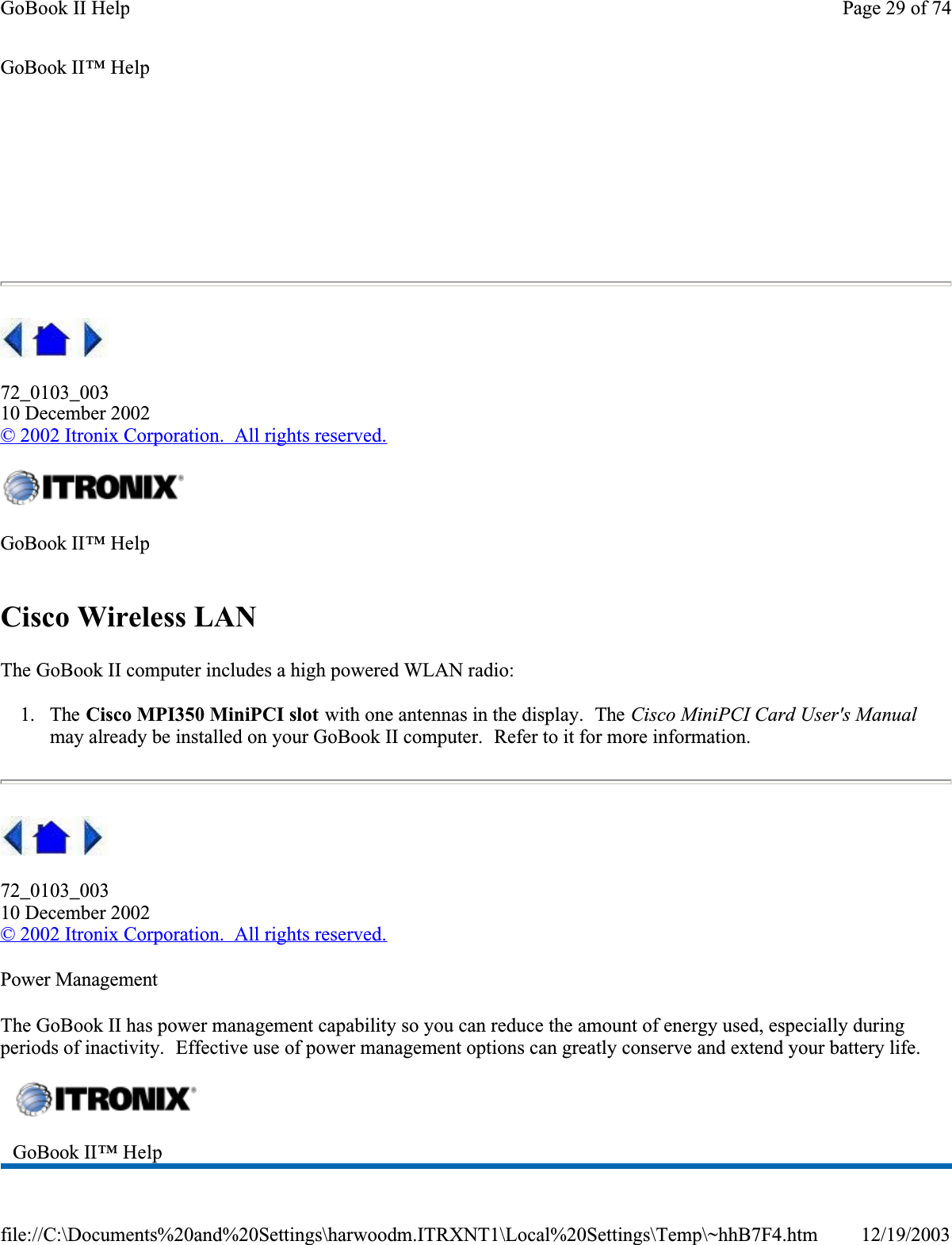 72_0103_00310 December 2002© 2002 Itronix Corporation.  All rights reserved.Cisco Wireless LANThe GoBook II computer includes a high powered WLAN radio:1. The Cisco MPI350 MiniPCI slot with one antennas in the display.  The Cisco MiniPCI Card User&apos;s Manualmay already be installed on your GoBook II computer.  Refer to it for more information.72_0103_00310 December 2002©2002 Itronix Corporation.  All rights reserved.Power ManagementThe GoBook II has power management capability so you can reduce the amount of energy used, especially during periods of inactivity.  Effective use of power management options can greatly conserve and extend your battery life.GoBook II™ Help GoBook II™ HelpGoBook II™ Help Page 29 of 74GoBook II Help12/19/2003file://C:\Documents%20and%20Settings\harwoodm.ITRXNT1\Local%20Settings\Temp\~hhB7F4.htm