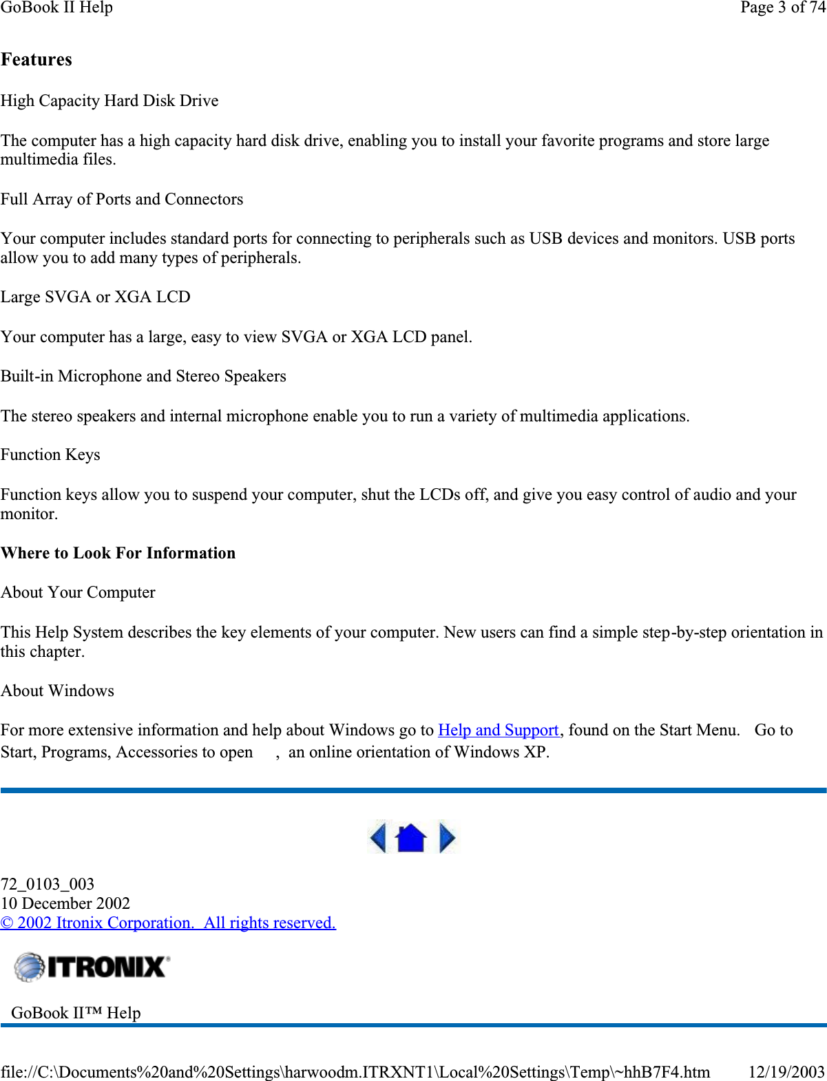 FeaturesHigh Capacity Hard Disk DriveThe computer has a high capacity hard disk drive, enabling you to install your favorite programs and store large multimedia files.Full Array of Ports and ConnectorsYour computer includes standard ports for connecting to peripherals such as USB devices and monitors. USB ports allow you to add many types of peripherals. Large SVGA or XGA LCDYour computer has a large, easy to view SVGA or XGA LCD panel.Built-in Microphone and Stereo SpeakersThe stereo speakers and internal microphone enable you to run a variety of multimedia applications.Function KeysFunction keys allow you to suspend your computer, shut the LCDs off, and give you easy control of audio and your monitor.Where to Look For InformationAbout Your ComputerThis Help System describes the key elements of your computer. New users can find a simple step-by-step orientation in this chapter.About WindowsFor more extensive information and help about Windows go to Help and Support, found on the Start Menu.   Go to Start, Programs, Accessories to open  ,  an online orientation of Windows XP. 72_0103_00310 December 2002© 2002 Itronix Corporation.  All rights reserved.GoBook II™ Help Page 3 of 74GoBook II Help12/19/2003file://C:\Documents%20and%20Settings\harwoodm.ITRXNT1\Local%20Settings\Temp\~hhB7F4.htm
