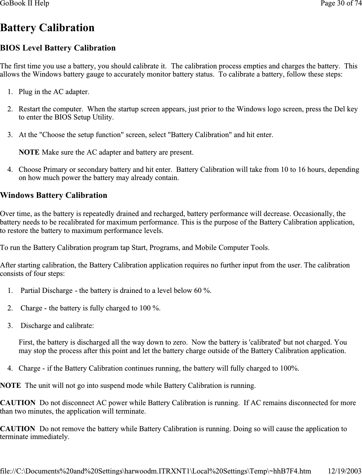 Battery CalibrationBIOS Level Battery CalibrationThe first time you use a battery, you should calibrate it.  The calibration process empties and charges the battery.  Thisallows the Windows battery gauge to accurately monitor battery status.  To calibrate a battery, follow these steps:1. Plug in the AC adapter.2. Restart the computer.  When the startup screen appears, just prior to the Windows logo screen, press the Del key to enter the BIOS Setup Utility.3. At the &quot;Choose the setup function&quot; screen, select &quot;Battery Calibration&quot; and hit enter.NOTE Make sure the AC adapter and battery are present.4. Choose Primary or secondary battery and hit enter.  Battery Calibration will take from 10 to 16 hours, depending on how much power the battery may already contain.Windows Battery CalibrationOver time, as the battery is repeatedly drained and recharged, battery performance will decrease. Occasionally, the battery needs to be recalibrated for maximum performance. This is the purpose of the Battery Calibration application, to restore the battery to maximum performance levels. To run the Battery Calibration program tap Start, Programs, and Mobile Computer Tools.After starting calibration, the Battery Calibration application requires no further input from the user. The calibration consists of four steps:1.  Partial Discharge - the battery is drained to a level below 60 %.2.  Charge - the battery is fully charged to 100 %.3.  Discharge and calibrate:First, the battery is discharged all the way down to zero.  Now the battery is &apos;calibrated&apos; but not charged. You may stop the process after this point and let the battery charge outside of the Battery Calibration application.4. Charge - if the Battery Calibration continues running, the battery will fully charged to 100%. NOTE  The unit will not go into suspend mode while Battery Calibration is running.CAUTION  Do not disconnect AC power while Battery Calibration is running.  If AC remains disconnected for more than two minutes, the application will terminate. CAUTION  Do not remove the battery while Battery Calibration is running. Doing so will cause the application to terminate immediately.Page 30 of 74GoBook II Help12/19/2003file://C:\Documents%20and%20Settings\harwoodm.ITRXNT1\Local%20Settings\Temp\~hhB7F4.htm