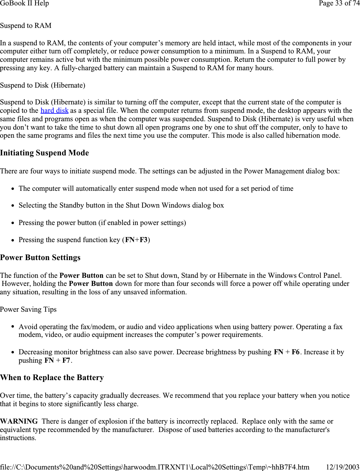 Suspend to RAMIn a suspend to RAM, the contents of your computer’s memory are held intact, while most of the components in your computer either turn off completely, or reduce power consumption to a minimum. In a Suspend to RAM, your computer remains active but with the minimum possible power consumption. Return the computer to full power by pressing any key. A fully-charged battery can maintain a Suspend to RAM for many hours. Suspend to Disk (Hibernate) Suspend to Disk (Hibernate) is similar to turning off the computer, except that the current state of the computer is copied to the hard disk as a special file. When the computer returns from suspend mode, the desktop appears with the same files and programs open as when the computer was suspended. Suspend to Disk (Hibernate) is very useful when you don’t want to take the time to shut down all open programs one by one to shut off the computer, only to have to open the same programs and files the next time you use the computer. This mode is also called hibernation mode.Initiating Suspend ModeThere are four ways to initiate suspend mode. The settings can be adjusted in the Power Management dialog box:zThe computer will automatically enter suspend mode when not used for a set period of timezSelecting the Standby button in the Shut Down Windows dialog boxzPressing the power button (if enabled in power settings)zPressing the suspend function key (FN+F3)Power Button SettingsThe function of the Power Button can be set to Shut down, Stand by or Hibernate in the Windows Control Panel.  However, holding the Power Button down for more than four seconds will force a power off while operating under any situation, resulting in the loss of any unsaved information.Power Saving TipszAvoid operating the fax/modem, or audio and video applications when using battery power. Operating a fax modem, video, or audio equipment increases the computer’s power requirements.zDecreasing monitor brightness can also save power. Decrease brightness by pushing FN + F6 . Increase it by pushing FN + F7 . When to Replace the BatteryOver time, the battery’s capacity gradually decreases. We recommend that you replace your battery when you notice that it begins to store significantly less charge.WARNING  There is danger of explosion if the battery is incorrectly replaced.  Replace only with the same or equivalent type recommended by the manufacturer.  Dispose of used batteries according to the manufacturer&apos;s instructions.Page 33 of 74GoBook II Help12/19/2003file://C:\Documents%20and%20Settings\harwoodm.ITRXNT1\Local%20Settings\Temp\~hhB7F4.htm