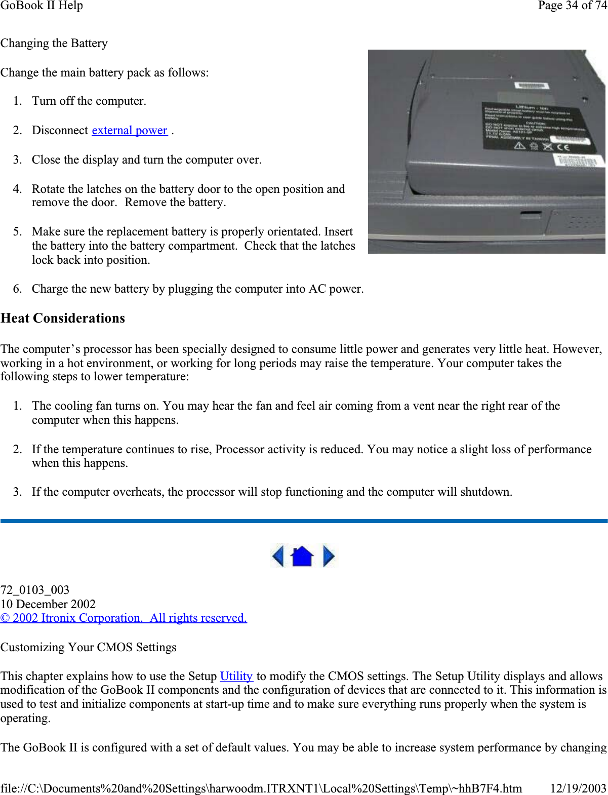 Changing the BatteryChange the main battery pack as follows:1. Turn off the computer. 2. Disconnect external power .3. Close the display and turn the computer over.4. Rotate the latches on the battery door to the open position and remove the door.  Remove the battery.5. Make sure the replacement battery is properly orientated. Insert the battery into the battery compartment.  Check that the latches lock back into position.6. Charge the new battery by plugging the computer into AC power.Heat ConsiderationsThe computer’s processor has been specially designed to consume little power and generates very little heat. However, working in a hot environment, or working for long periods may raise the temperature. Your computer takes the following steps to lower temperature:1. The cooling fan turns on. You may hear the fan and feel air coming from a vent near the right rear of the computer when this happens. 2. If the temperature continues to rise, Processor activity is reduced. You may notice a slight loss of performance when this happens.3. If the computer overheats, the processor will stop functioning and the computer will shutdown.72_0103_00310 December 2002© 2002 Itronix Corporation.  All rights reserved.Customizing Your CMOS SettingsThis chapter explains how to use the Setup Utility to modify the CMOS settings. The Setup Utility displays and allows modification of the GoBook II components and the configuration of devices that are connected to it. This information is used to test and initialize components at start-up time and to make sure everything runs properly when the system is operating.The GoBook II is configured with a set of default values. You may be able to increase system performance by changing Page 34 of 74GoBook II Help12/19/2003file://C:\Documents%20and%20Settings\harwoodm.ITRXNT1\Local%20Settings\Temp\~hhB7F4.htm