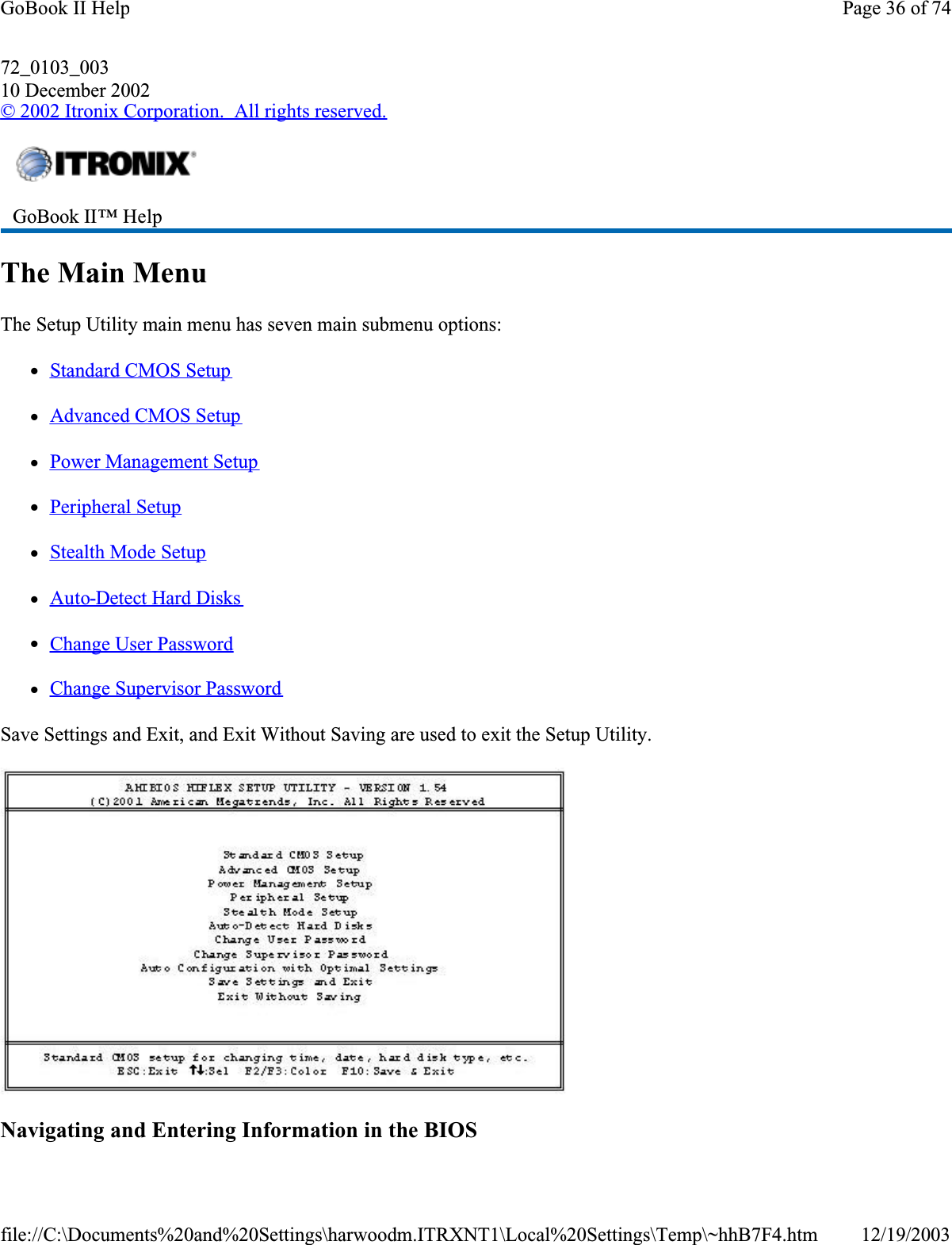 72_0103_00310 December 2002© 2002 Itronix Corporation.  All rights reserved.The Main MenuThe Setup Utility main menu has seven main submenu options: zStandard CMOS SetupzAdvanced CMOS SetupzPower Management SetupzPeripheral SetupzStealth Mode SetupzAuto-Detect Hard DiskszChange User PasswordzChange Supervisor PasswordSave Settings and Exit, and Exit Without Saving are used to exit the Setup Utility.Navigating and Entering Information in the BIOSGoBook II™ Help Page 36 of 74GoBook II Help12/19/2003file://C:\Documents%20and%20Settings\harwoodm.ITRXNT1\Local%20Settings\Temp\~hhB7F4.htm