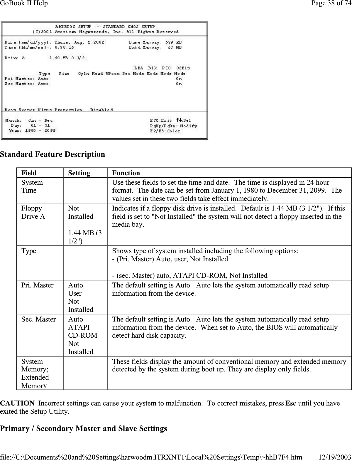 Standard Feature DescriptionCAUTION  Incorrect settings can cause your system to malfunction.  To correct mistakes, press Esc until you have exited the Setup Utility. Primary / Secondary Master and Slave SettingsField Setting FunctionSystemTime Use these fields to set the time and date.  The time is displayed in 24 hour format.  The date can be set from January 1, 1980 to December 31, 2099.  Thevalues set in these two fields take effect immediately.FloppyDrive ANotInstalled1.44 MB (3 1/2&quot;)Indicates if a floppy disk drive is installed.  Default is 1.44 MB (3 1/2&quot;).  If this field is set to &quot;Not Installed&quot; the system will not detect a floppy inserted in the media bay.Type  Shows type of system installed including the following options:- (Pri. Master) Auto, user, Not Installed- (sec. Master) auto, ATAPI CD-ROM, Not InstalledPri. Master AutoUserNotInstalledThe default setting is Auto.  Auto lets the system automatically read setup information from the device.Sec. Master AutoATAPICD-ROMNotInstalledThe default setting is Auto.  Auto lets the system automatically read setup information from the device.  When set to Auto, the BIOS will automatically detect hard disk capacity.SystemMemory;ExtendedMemory  These fields display the amount of conventional memory and extended memory detected by the system during boot up. They are display only fields.Page 38 of 74GoBook II Help12/19/2003file://C:\Documents%20and%20Settings\harwoodm.ITRXNT1\Local%20Settings\Temp\~hhB7F4.htm