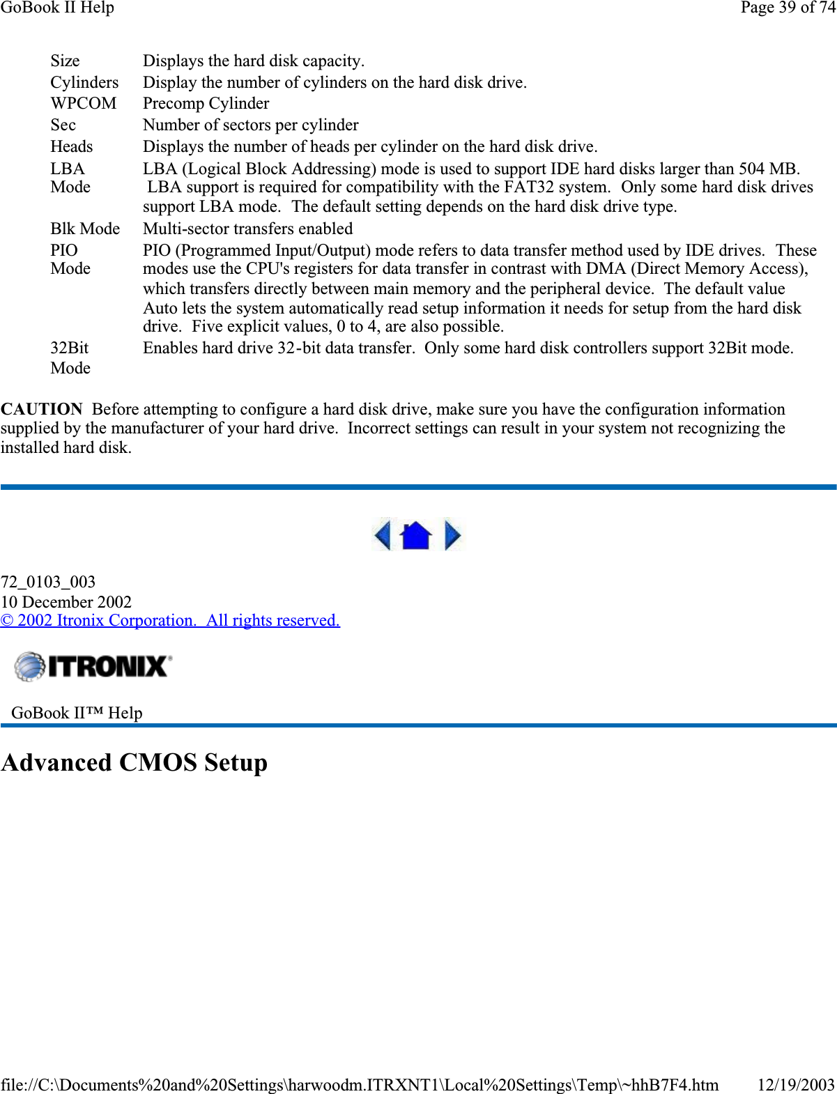 CAUTION  Before attempting to configure a hard disk drive, make sure you have the configuration information supplied by the manufacturer of your hard drive.  Incorrect settings can result in your system not recognizing the installed hard disk.72_0103_00310 December 2002©2002 Itronix Corporation.  All rights reserved.Advanced CMOS SetupSize Displays the hard disk capacity.CylindersDisplay the number of cylinders on the hard disk drive.WPCOM Precomp CylinderSec Number of sectors per cylinderHeads Displays the number of heads per cylinder on the hard disk drive.LBAModeLBA (Logical Block Addressing) mode is used to support IDE hard disks larger than 504 MB.  LBA support is required for compatibility with the FAT32 system.  Only some hard disk drives support LBA mode.  The default setting depends on the hard disk drive type.Blk Mode Multi-sector transfers enabledPIOModePIO (Programmed Input/Output) mode refers to data transfer method used by IDE drives.  Thesemodes use the CPU&apos;s registers for data transfer in contrast with DMA (Direct Memory Access), which transfers directly between main memory and the peripheral device.  The default value Auto lets the system automatically read setup information it needs for setup from the hard disk drive.  Five explicit values, 0 to 4, are also possible.32BitModeEnables hard drive 32-bit data transfer.  Only some hard disk controllers support 32Bit mode.GoBook II™ Help Page 39 of 74GoBook II Help12/19/2003file://C:\Documents%20and%20Settings\harwoodm.ITRXNT1\Local%20Settings\Temp\~hhB7F4.htm