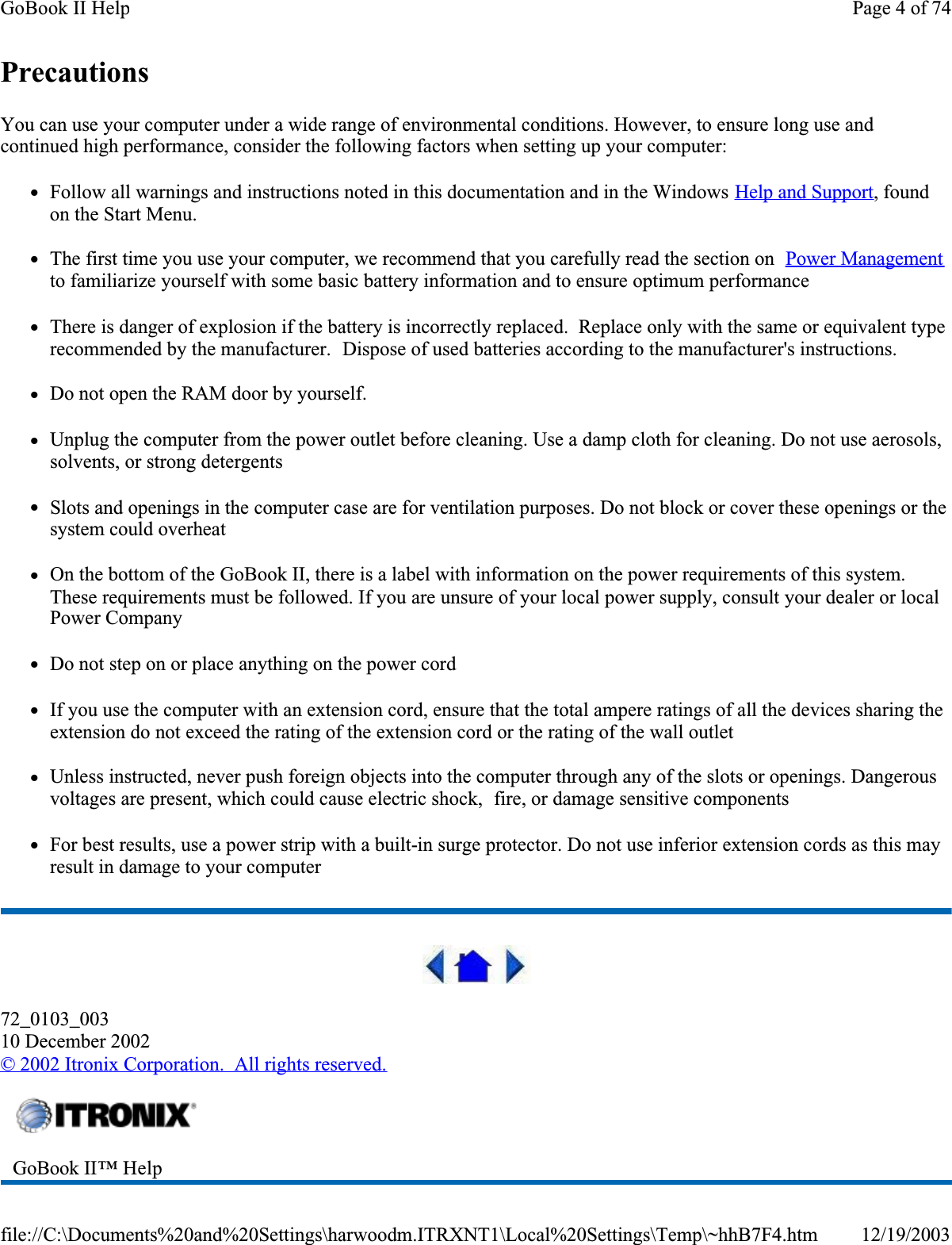 PrecautionsYou can use your computer under a wide range of environmental conditions. However, to ensure long use and continued high performance, consider the following factors when setting up your computer: zFollow all warnings and instructions noted in this documentation and in the Windows Help and Support, found on the Start Menu.zThe first time you use your computer, we recommend that you carefully read the section on  Power Managementto familiarize yourself with some basic battery information and to ensure optimum performancezThere is danger of explosion if the battery is incorrectly replaced.  Replace only with the same or equivalent type recommended by the manufacturer.  Dispose of used batteries according to the manufacturer&apos;s instructions.zDo not open the RAM door by yourself.zUnplug the computer from the power outlet before cleaning. Use a damp cloth for cleaning. Do not use aerosols, solvents, or strong detergentszSlots and openings in the computer case are for ventilation purposes. Do not block or cover these openings or the system could overheatzOn the bottom of the GoBook II, there is a label with information on the power requirements of this system. These requirements must be followed. If you are unsure of your local power supply, consult your dealer or local Power CompanyzDo not step on or place anything on the power cordzIf you use the computer with an extension cord, ensure that the total ampere ratings of all the devices sharing the extension do not exceed the rating of the extension cord or the rating of the wall outletzUnless instructed, never push foreign objects into the computer through any of the slots or openings. Dangerous voltages are present, which could cause electric shock,  fire, or damage sensitive componentszFor best results, use a power strip with a built-in surge protector. Do not use inferior extension cords as this may result in damage to your computer72_0103_00310 December 2002© 2002 Itronix Corporation.  All rights reserved.GoBook II™ Help Page 4 of 74GoBook II Help12/19/2003file://C:\Documents%20and%20Settings\harwoodm.ITRXNT1\Local%20Settings\Temp\~hhB7F4.htm