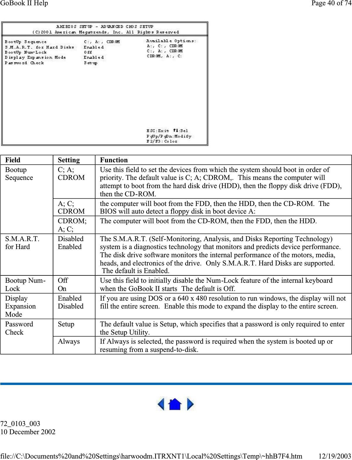  72_0103_00310 December 2002Field Setting FunctionBootupSequenceC; A; CDROMUse this field to set the devices from which the system should boot in order of priority. The default value is C; A; CDROM,.  This means the computer will attempt to boot from the hard disk drive (HDD), then the floppy disk drive (FDD), then the CD-ROM.A; C; CDROMthe computer will boot from the FDD, then the HDD, then the CD-ROM.  TheBIOS will auto detect a floppy disk in boot device A:CDROM;A; C;The computer will boot from the CD-ROM, then the FDD, then the HDD.S.M.A.R.T.for HardDisabledEnabledThe S.M.A.R.T. (Self-Monitoring, Analysis, and Disks Reporting Technology) system is a diagnostics technology that monitors and predicts device performance. The disk drive software monitors the internal performance of the motors, media, heads, and electronics of the drive.  Only S.M.A.R.T. Hard Disks are supported.  The default is Enabled.Bootup Num-LockOffOnUse this field to initially disable the Num-Lock feature of the internal keyboard when the GoBook II starts  The default is Off.DisplayExpansionModeEnabledDisabledIf you are using DOS or a 640 x 480 resolution to run windows, the display will not fill the entire screen.  Enable this mode to expand the display to the entire screen.PasswordCheckSetup The default value is Setup, which specifies that a password is only required to enter the Setup Utility.Always If Always is selected, the password is required when the system is booted up or resuming from a suspend-to-disk.Page 40 of 74GoBook II Help12/19/2003file://C:\Documents%20and%20Settings\harwoodm.ITRXNT1\Local%20Settings\Temp\~hhB7F4.htm
