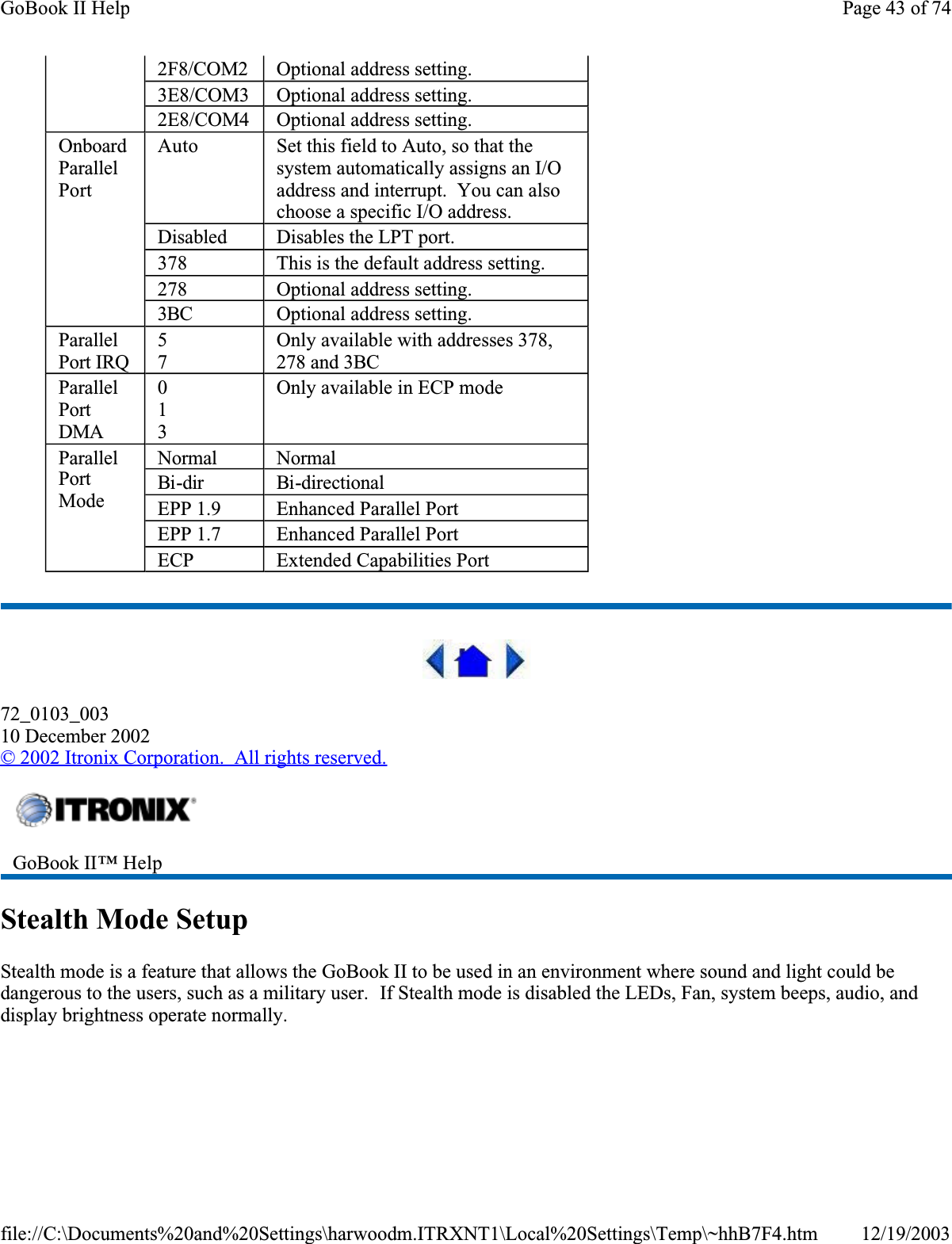  72_0103_00310 December 2002©2002 Itronix Corporation.  All rights reserved.Stealth Mode SetupStealth mode is a feature that allows the GoBook II to be used in an environment where sound and light could be dangerous to the users, such as a military user.  If Stealth mode is disabled the LEDs, Fan, system beeps, audio, and display brightness operate normally.  2F8/COM2 Optional address setting.3E8/COM3 Optional address setting.2E8/COM4 Optional address setting.OnboardParallelPortAuto Set this field to Auto, so that the system automatically assigns an I/O address and interrupt.  You can also choose a specific I/O address.Disabled Disables the LPT port.378 This is the default address setting.278 Optional address setting.3BC Optional address setting.ParallelPort IRQ57Only available with addresses 378, 278 and 3BCParallelPortDMA013Only available in ECP modeParallelPortModeNormalNormalBi-dir Bi-directionalEPP 1.9 Enhanced Parallel PortEPP 1.7 Enhanced Parallel PortECP Extended Capabilities PortGoBook II™ Help Page 43 of 74GoBook II Help12/19/2003file://C:\Documents%20and%20Settings\harwoodm.ITRXNT1\Local%20Settings\Temp\~hhB7F4.htm