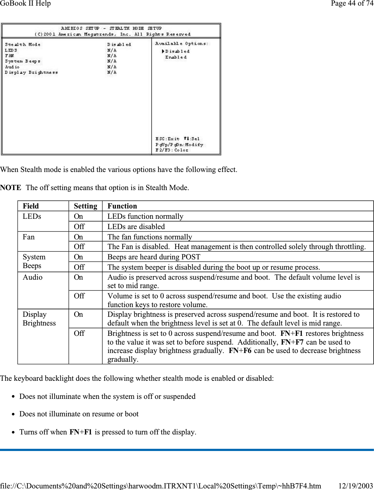 When Stealth mode is enabled the various options have the following effect.NOTE  The off setting means that option is in Stealth Mode.The keyboard backlight does the following whether stealth mode is enabled or disabled:zDoes not illuminate when the system is off or suspendedzDoes not illuminate on resume or bootzTurns off when FN+F1  is pressed to turn off the display.Field Setting FunctionLEDs On LEDs function normallyOff LEDs are disabledFan On The fan functions normallyOff The Fan is disabled.  Heat management is then controlled solely through throttling.SystemBeepsOn Beeps are heard during POSTOff The system beeper is disabled during the boot up or resume process.Audio On Audio is preserved across suspend/resume and boot.  The default volume level is set to mid range.Off Volume is set to 0 across suspend/resume and boot.  Use the existing audio function keys to restore volume.DisplayBrightnessOn Display brightness is preserved across suspend/resume and boot.  It is restored to default when the brightness level is set at 0.  The default level is mid range.Off Brightness is set to 0 across suspend/resume and boot.  FN+F1  restores brightness to the value it was set to before suspend.  Additionally, FN+F7  can be used to increase display brightness gradually.  FN+F6  can be used to decrease brightness gradually.Page 44 of 74GoBook II Help12/19/2003file://C:\Documents%20and%20Settings\harwoodm.ITRXNT1\Local%20Settings\Temp\~hhB7F4.htm