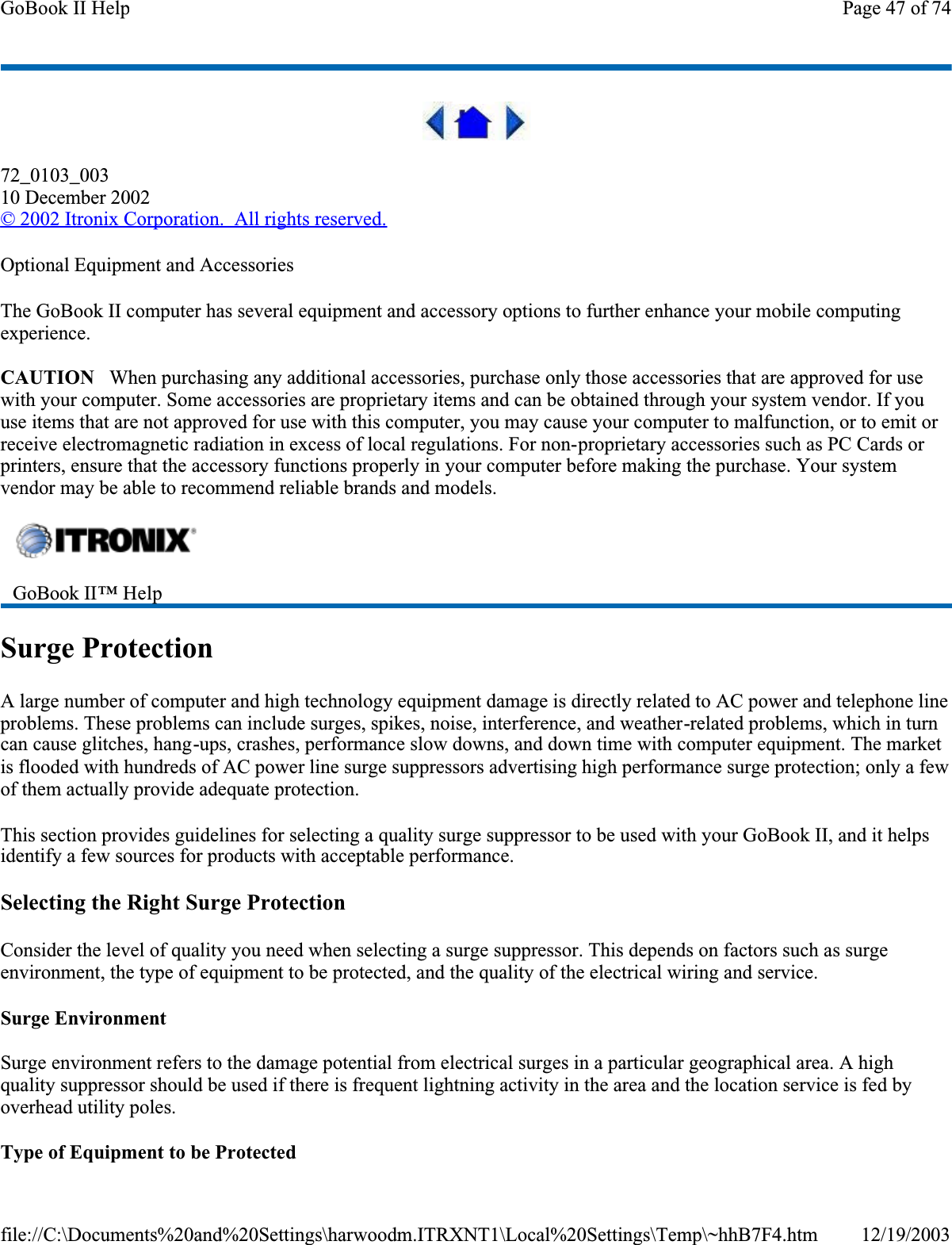 72_0103_00310 December 2002©2002 Itronix Corporation.  All rights reserved.Optional Equipment and AccessoriesThe GoBook II computer has several equipment and accessory options to further enhance your mobile computing experience.CAUTION   When purchasing any additional accessories, purchase only those accessories that are approved for use with your computer. Some accessories are proprietary items and can be obtained through your system vendor. If you use items that are not approved for use with this computer, you may cause your computer to malfunction, or to emit or receive electromagnetic radiation in excess of local regulations. For non-proprietary accessories such as PC Cards or printers, ensure that the accessory functions properly in your computer before making the purchase. Your system vendor may be able to recommend reliable brands and models. Surge ProtectionA large number of computer and high technology equipment damage is directly related to AC power and telephone line problems. These problems can include surges, spikes, noise, interference, and weather-related problems, which in turn can cause glitches, hang-ups, crashes, performance slow downs, and down time with computer equipment. The market is flooded with hundreds of AC power line surge suppressors advertising high performance surge protection; only a few of them actually provide adequate protection. This section provides guidelines for selecting a quality surge suppressor to be used with your GoBook II, and it helps identify a few sources for products with acceptable performance.Selecting the Right Surge ProtectionConsider the level of quality you need when selecting a surge suppressor. This depends on factors such as surge environment, the type of equipment to be protected, and the quality of the electrical wiring and service. Surge EnvironmentSurge environment refers to the damage potential from electrical surges in a particular geographical area. A high quality suppressor should be used if there is frequent lightning activity in the area and the location service is fed by overhead utility poles.Type of Equipment to be ProtectedGoBook II™ HelpPage 47 of 74GoBook II Help12/19/2003file://C:\Documents%20and%20Settings\harwoodm.ITRXNT1\Local%20Settings\Temp\~hhB7F4.htm