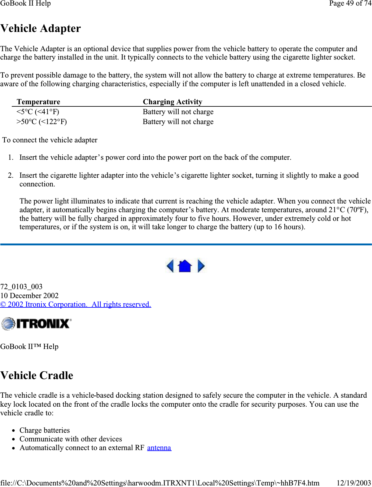 Vehicle AdapterThe Vehicle Adapter is an optional device that supplies power from the vehicle battery to operate the computer and charge the battery installed in the unit. It typically connects to the vehicle battery using the cigarette lighter socket. To prevent possible damage to the battery, the system will not allow the battery to charge at extreme temperatures. Be aware of the following charging characteristics, especially if the computer is left unattended in a closed vehicle. To connect the vehicle adapter1. Insert the vehicle adapter’s power cord into the power port on the back of the computer.2. Insert the cigarette lighter adapter into the vehicle’s cigarette lighter socket, turning it slightly to make a good connection.The power light illuminates to indicate that current is reaching the vehicle adapter. When you connect the vehicle adapter, it automatically begins charging the computer’s battery. At moderate temperatures, around 21°C (70ºF),the battery will be fully charged in approximately four to five hours. However, under extremely cold or hot temperatures, or if the system is on, it will take longer to charge the battery (up to 16 hours).72_0103_00310 December 2002©2002 Itronix Corporation.  All rights reserved.Vehicle CradleThe vehicle cradle is a vehicle-based docking station designed to safely secure the computer in the vehicle. A standard key lock located on the front of the cradle locks the computer onto the cradle for security purposes. You can use the vehicle cradle to:     zCharge batteries zCommunicate with other devices zAutomatically connect to an external RF  antennaTemperature Charging Activity &lt;5°C (&lt;41°F) Battery will not charge&gt;50°C (&lt;122°F) Battery will not chargeGoBook II™ HelpPage 49 of 74GoBook II Help12/19/2003file://C:\Documents%20and%20Settings\harwoodm.ITRXNT1\Local%20Settings\Temp\~hhB7F4.htm
