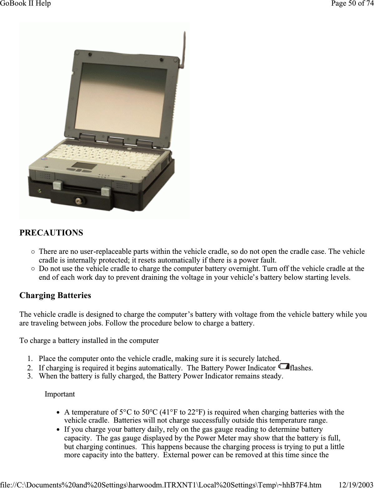 PRECAUTIONS{There are no user-replaceable parts within the vehicle cradle, so do not open the cradle case. The vehicle cradle is internally protected; it resets automatically if there is a power fault. {Do not use the vehicle cradle to charge the computer battery overnight. Turn off the vehicle cradle at the end of each work day to prevent draining the voltage in your vehicle’s battery below starting levels.Charging Batteries The vehicle cradle is designed to charge the computer’s battery with voltage from the vehicle battery while you are traveling between jobs. Follow the procedure below to charge a battery. To charge a battery installed in the computer1. Place the computer onto the vehicle cradle, making sure it is securely latched. 2. If charging is required it begins automatically.  The Battery Power Indicator  flashes.3. When the battery is fully charged, the Battery Power Indicator remains steady.ImportantzA temperature of 5°C to 50°C (41°F to 22°F) is required when charging batteries with the vehicle cradle.  Batteries will not charge successfully outside this temperature range. zIf you charge your battery daily, rely on the gas gauge reading to determine battery capacity.  The gas gauge displayed by the Power Meter may show that the battery is full, but charging continues.  This happens because the charging process is trying to put a little more capacity into the battery.  External power can be removed at this time since the Page 50 of 74GoBook II Help12/19/2003file://C:\Documents%20and%20Settings\harwoodm.ITRXNT1\Local%20Settings\Temp\~hhB7F4.htm