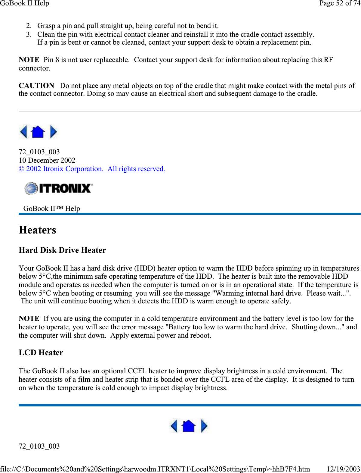 2. Grasp a pin and pull straight up, being careful not to bend it. 3. Clean the pin with electrical contact cleaner and reinstall it into the cradle contact assembly.If a pin is bent or cannot be cleaned, contact your support desk to obtain a replacement pin.NOTE  Pin 8 is not user replaceable.  Contact your support desk for information about replacing this RF connector.CAUTION   Do not place any metal objects on top of the cradle that might make contact with the metal pins of the contact connector. Doing so may cause an electrical short and subsequent damage to the cradle.72_0103_00310 December 2002©2002 Itronix Corporation.  All rights reserved.HeatersHard Disk Drive HeaterYour GoBook II has a hard disk drive (HDD) heater option to warm the HDD before spinning up in temperatures below 5°C,the minimum safe operating temperature of the HDD.  The heater is built into the removable HDD module and operates as needed when the computer is turned on or is in an operational state.  If the temperature is below 5°C when booting or resuming  you will see the message &quot;Warming internal hard drive.  Please wait...&quot;.  The unit will continue booting when it detects the HDD is warm enough to operate safely.NOTE  If you are using the computer in a cold temperature environment and the battery level is too low for the heater to operate, you will see the error message &quot;Battery too low to warm the hard drive.  Shutting down...&quot; and the computer will shut down.  Apply external power and reboot.LCD HeaterThe GoBook II also has an optional CCFL heater to improve display brightness in a cold environment.  Theheater consists of a film and heater strip that is bonded over the CCFL area of the display.  It is designed to turn on when the temperature is cold enough to impact display brightness.72_0103_003GoBook II™ HelpPage 52 of 74GoBook II Help12/19/2003file://C:\Documents%20and%20Settings\harwoodm.ITRXNT1\Local%20Settings\Temp\~hhB7F4.htm
