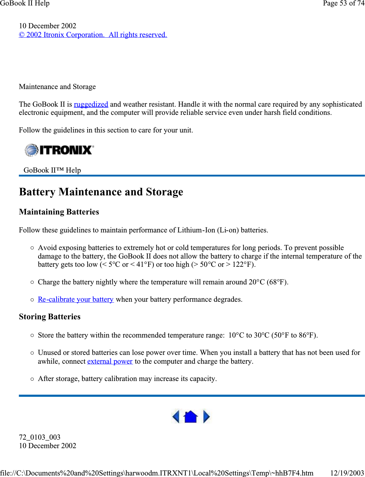 10 December 2002© 2002 Itronix Corporation.  All rights reserved.  Maintenance and StorageThe GoBook II is ruggedized and weather resistant. Handle it with the normal care required by any sophisticated electronic equipment, and the computer will provide reliable service even under harsh field conditions.Follow the guidelines in this section to care for your unit. Battery Maintenance and StorageMaintaining BatteriesFollow these guidelines to maintain performance of Lithium-Ion (Li-on) batteries.   {Avoid exposing batteries to extremely hot or cold temperatures for long periods. To prevent possible damage to the battery, the GoBook II does not allow the battery to charge if the internal temperature of the battery gets too low (&lt; 5°C or &lt; 41°F) or too high (&gt; 50°C or &gt; 122°F).{Charge the battery nightly where the temperature will remain around 20°C (68°F).{Re -calibrate your battery when your battery performance degrades.Storing Batteries{Store the battery within the recommended temperature range:  10°C to 30°C (50°F to 86°F).{Unused or stored batteries can lose power over time. When you install a battery that has not been used for awhile, connect external power to the computer and charge the battery.{After storage, battery calibration may increase its capacity. 72_0103_00310 December 2002GoBook II™ Help Page 53 of 74GoBook II Help12/19/2003file://C:\Documents%20and%20Settings\harwoodm.ITRXNT1\Local%20Settings\Temp\~hhB7F4.htm