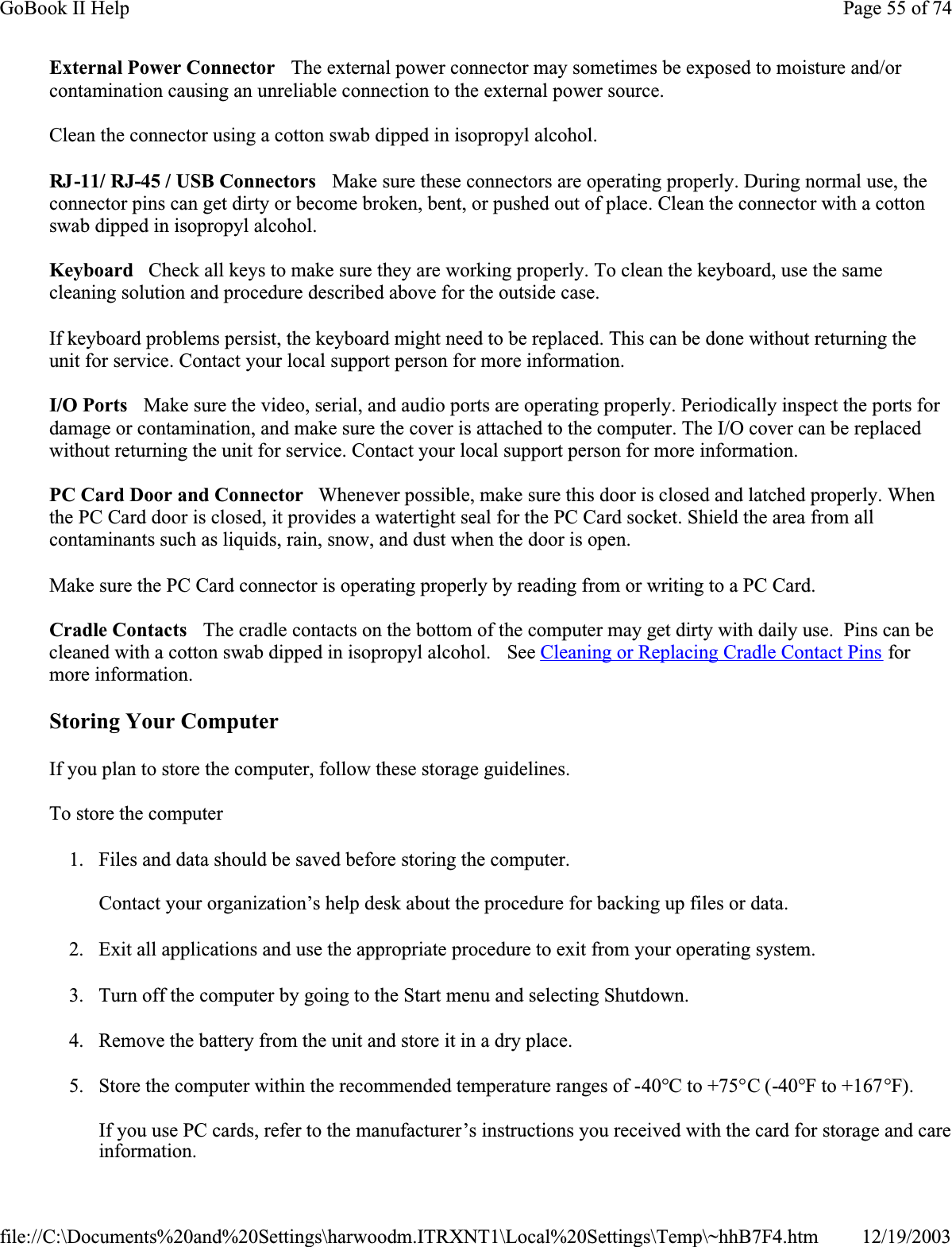 External Power Connector   The external power connector may sometimes be exposed to moisture and/or contamination causing an unreliable connection to the external power source.Clean the connector using a cotton swab dipped in isopropyl alcohol. RJ-11/ RJ-45 / USB Connectors   Make sure these connectors are operating properly. During normal use, the connector pins can get dirty or become broken, bent, or pushed out of place. Clean the connector with a cotton swab dipped in isopropyl alcohol. Keyboard   Check all keys to make sure they are working properly. To clean the keyboard, use the same cleaning solution and procedure described above for the outside case. If keyboard problems persist, the keyboard might need to be replaced. This can be done without returning the unit for service. Contact your local support person for more information.I/O Ports   Make sure the video, serial, and audio ports are operating properly. Periodically inspect the ports for damage or contamination, and make sure the cover is attached to the computer. The I/O cover can be replaced without returning the unit for service. Contact your local support person for more information.PC Card Door and Connector   Whenever possible, make sure this door is closed and latched properly. When the PC Card door is closed, it provides a watertight seal for the PC Card socket. Shield the area from all contaminants such as liquids, rain, snow, and dust when the door is open. Make sure the PC Card connector is operating properly by reading from or writing to a PC Card. Cradle Contacts   The cradle contacts on the bottom of the computer may get dirty with daily use.  Pins can be cleaned with a cotton swab dipped in isopropyl alcohol.   See Cleaning or Replacing Cradle Contact Pins for more information.Storing Your ComputerIf you plan to store the computer, follow these storage guidelines. To store the computer1. Files and data should be saved before storing the computer.Contact your organization’s help desk about the procedure for backing up files or data.2. Exit all applications and use the appropriate procedure to exit from your operating system.3. Turn off the computer by going to the Start menu and selecting Shutdown.4. Remove the battery from the unit and store it in a dry place.5. Store the computer within the recommended temperature ranges of -40°C to +75°C (-40°F to +167°F).If you use PC cards, refer to the manufacturer’s instructions you received with the card for storage and care information.Page 55 of 74GoBook II Help12/19/2003file://C:\Documents%20and%20Settings\harwoodm.ITRXNT1\Local%20Settings\Temp\~hhB7F4.htm
