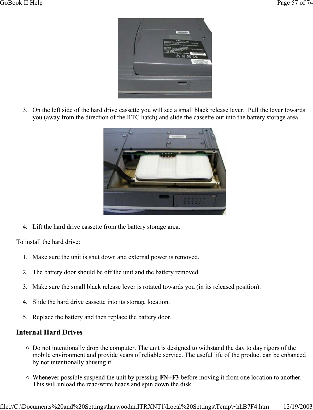 3. On the left side of the hard drive cassette you will see a small black release lever.  Pull the lever towards you (away from the direction of the RTC hatch) and slide the cassette out into the battery storage area.4. Lift the hard drive cassette from the battery storage area.To install the hard drive:1. Make sure the unit is shut down and external power is removed.2. The battery door should be off the unit and the battery removed.3. Make sure the small black release lever is rotated towards you (in its released position).4. Slide the hard drive cassette into its storage location.5. Replace the battery and then replace the battery door.Internal Hard Drives{Do not intentionally drop the computer. The unit is designed to withstand the day to day rigors of the mobile environment and provide years of reliable service. The useful life of the product can be enhanced by not intentionally abusing it.{Whenever possible suspend the unit by pressing FN+F3  before moving it from one location to another. This will unload the read/write heads and spin down the disk.Page 57 of 74GoBook II Help12/19/2003file://C:\Documents%20and%20Settings\harwoodm.ITRXNT1\Local%20Settings\Temp\~hhB7F4.htm