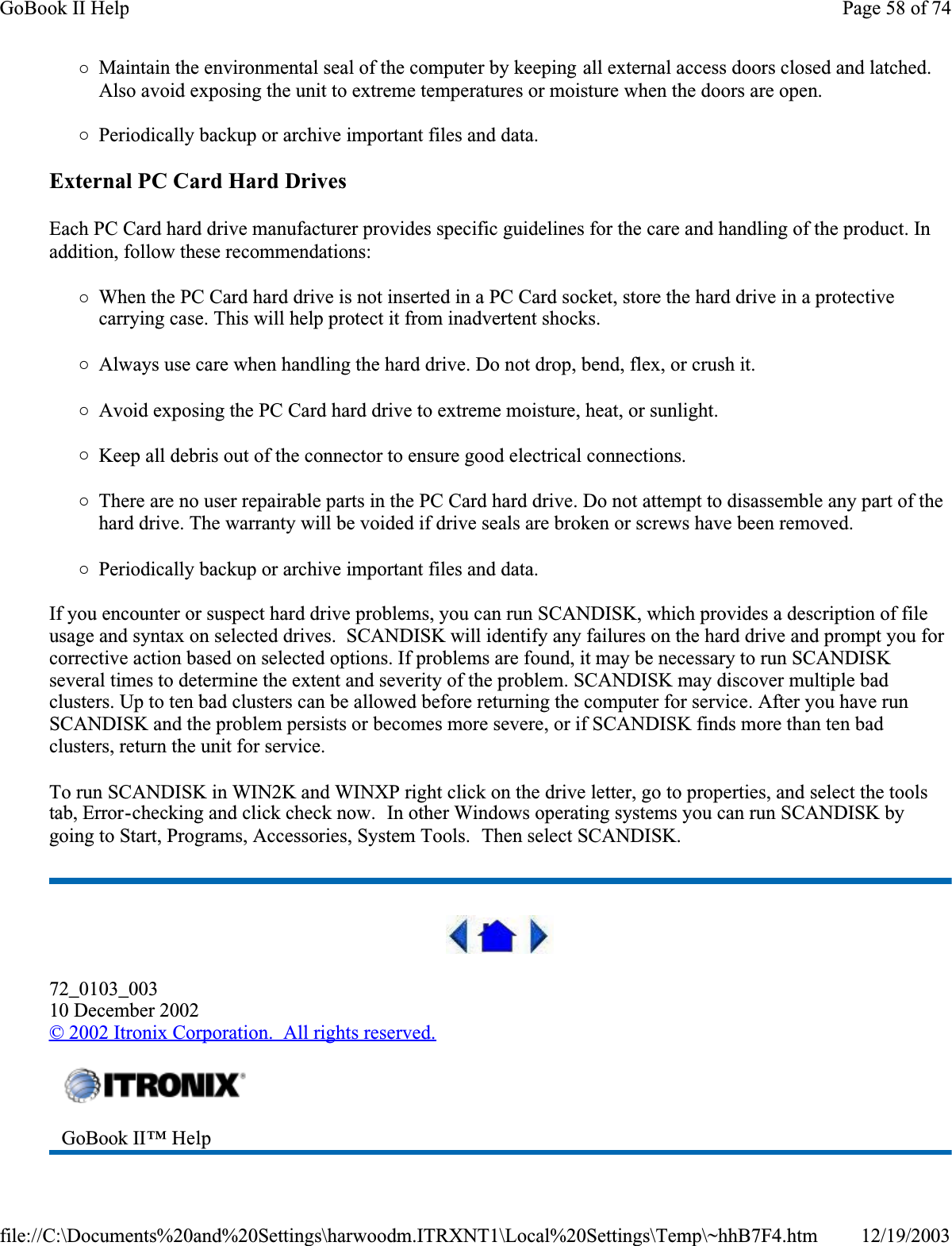 {Maintain the environmental seal of the computer by keeping all external access doors closed and latched. Also avoid exposing the unit to extreme temperatures or moisture when the doors are open.{Periodically backup or archive important files and data.External PC Card Hard DrivesEach PC Card hard drive manufacturer provides specific guidelines for the care and handling of the product. In addition, follow these recommendations:{When the PC Card hard drive is not inserted in a PC Card socket, store the hard drive in a protective carrying case. This will help protect it from inadvertent shocks.{Always use care when handling the hard drive. Do not drop, bend, flex, or crush it.{Avoid exposing the PC Card hard drive to extreme moisture, heat, or sunlight.{Keep all debris out of the connector to ensure good electrical connections.{There are no user repairable parts in the PC Card hard drive. Do not attempt to disassemble any part of the hard drive. The warranty will be voided if drive seals are broken or screws have been removed.{Periodically backup or archive important files and data.If you encounter or suspect hard drive problems, you can run SCANDISK, which provides a description of file usage and syntax on selected drives.  SCANDISK will identify any failures on the hard drive and prompt you for corrective action based on selected options. If problems are found, it may be necessary to run SCANDISK several times to determine the extent and severity of the problem. SCANDISK may discover multiple bad clusters. Up to ten bad clusters can be allowed before returning the computer for service. After you have run SCANDISK and the problem persists or becomes more severe, or if SCANDISK finds more than ten bad clusters, return the unit for service.To run SCANDISK in WIN2K and WINXP right click on the drive letter, go to properties, and select the tools tab, Error-checking and click check now.  In other Windows operating systems you can run SCANDISK by going to Start, Programs, Accessories, System Tools.  Then select SCANDISK.72_0103_00310 December 2002© 2002 Itronix Corporation.  All rights reserved.GoBook II™ Help Page 58 of 74GoBook II Help12/19/2003file://C:\Documents%20and%20Settings\harwoodm.ITRXNT1\Local%20Settings\Temp\~hhB7F4.htm