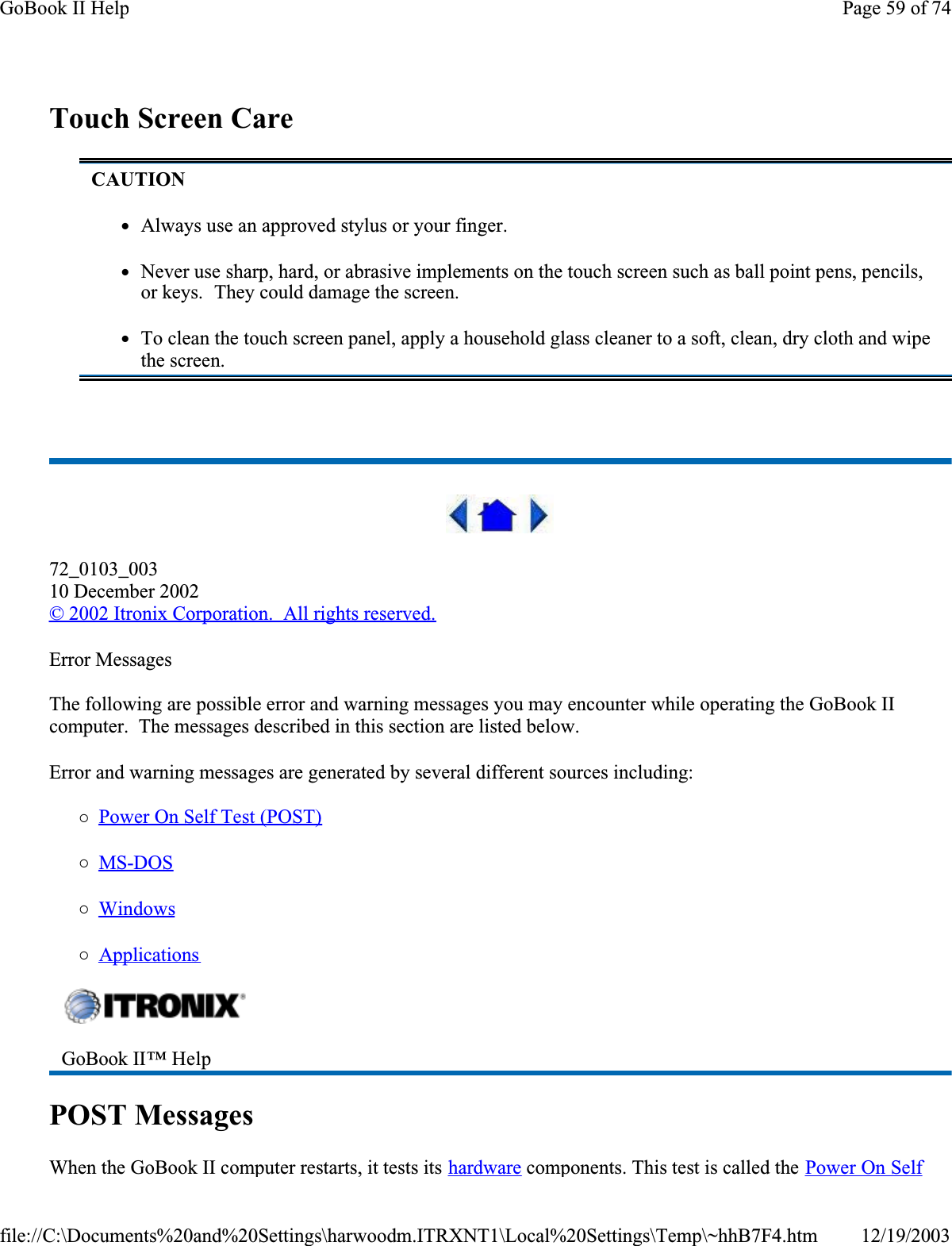  Touch Screen Care 72_0103_00310 December 2002© 2002 Itronix Corporation.  All rights reserved.Error MessagesThe following are possible error and warning messages you may encounter while operating the GoBook II computer.  The messages described in this section are listed below. Error and warning messages are generated by several different sources including:{Power On Self Test (POST){MS-DOS{Windows{ApplicationsPOST MessagesWhen the GoBook II computer restarts, it tests its hardware components. This test is called the Power On Self CAUTIONzAlways use an approved stylus or your finger.zNever use sharp, hard, or abrasive implements on the touch screen such as ball point pens, pencils, or keys.  They could damage the screen.zTo clean the touch screen panel, apply a household glass cleaner to a soft, clean, dry cloth and wipe the screen.GoBook II™ Help Page 59 of 74GoBook II Help12/19/2003file://C:\Documents%20and%20Settings\harwoodm.ITRXNT1\Local%20Settings\Temp\~hhB7F4.htm