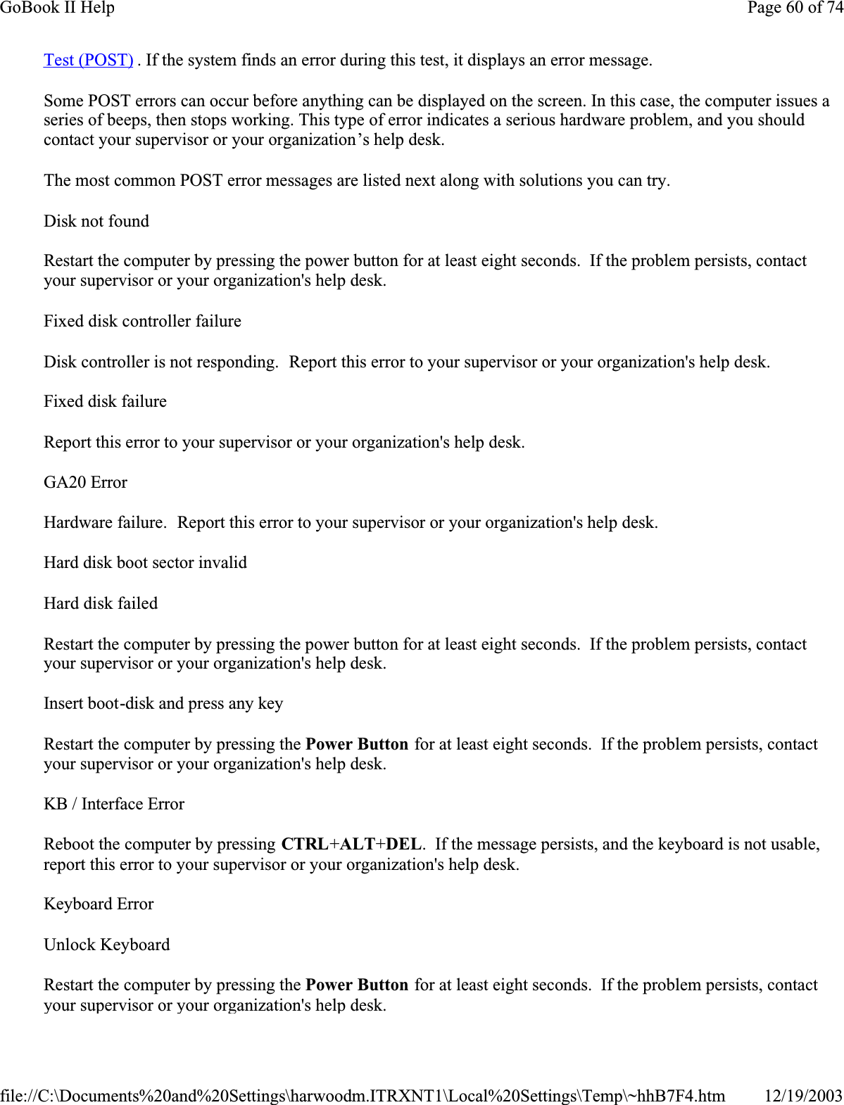 Test (POST) . If the system finds an error during this test, it displays an error message. Some POST errors can occur before anything can be displayed on the screen. In this case, the computer issues a series of beeps, then stops working. This type of error indicates a serious hardware problem, and you should contact your supervisor or your organization’s help desk.The most common POST error messages are listed next along with solutions you can try.Disk not foundRestart the computer by pressing the power button for at least eight seconds.  If the problem persists, contact your supervisor or your organization&apos;s help desk.Fixed disk controller failureDisk controller is not responding.  Report this error to your supervisor or your organization&apos;s help desk.Fixed disk failureReport this error to your supervisor or your organization&apos;s help desk.GA20 ErrorHardware failure.  Report this error to your supervisor or your organization&apos;s help desk.Hard disk boot sector invalidHard disk failedRestart the computer by pressing the power button for at least eight seconds.  If the problem persists, contact your supervisor or your organization&apos;s help desk.Insert boot-disk and press any keyRestart the computer by pressing the Power Button for at least eight seconds.  If the problem persists, contact your supervisor or your organization&apos;s help desk.KB / Interface ErrorReboot the computer by pressing CTRL+ALT+DEL.  If the message persists, and the keyboard is not usable, report this error to your supervisor or your organization&apos;s help desk.Keyboard ErrorUnlock KeyboardRestart the computer by pressing the Power Button for at least eight seconds.  If the problem persists, contact your supervisor or your organization&apos;s help desk.Page 60 of 74GoBook II Help12/19/2003file://C:\Documents%20and%20Settings\harwoodm.ITRXNT1\Local%20Settings\Temp\~hhB7F4.htm