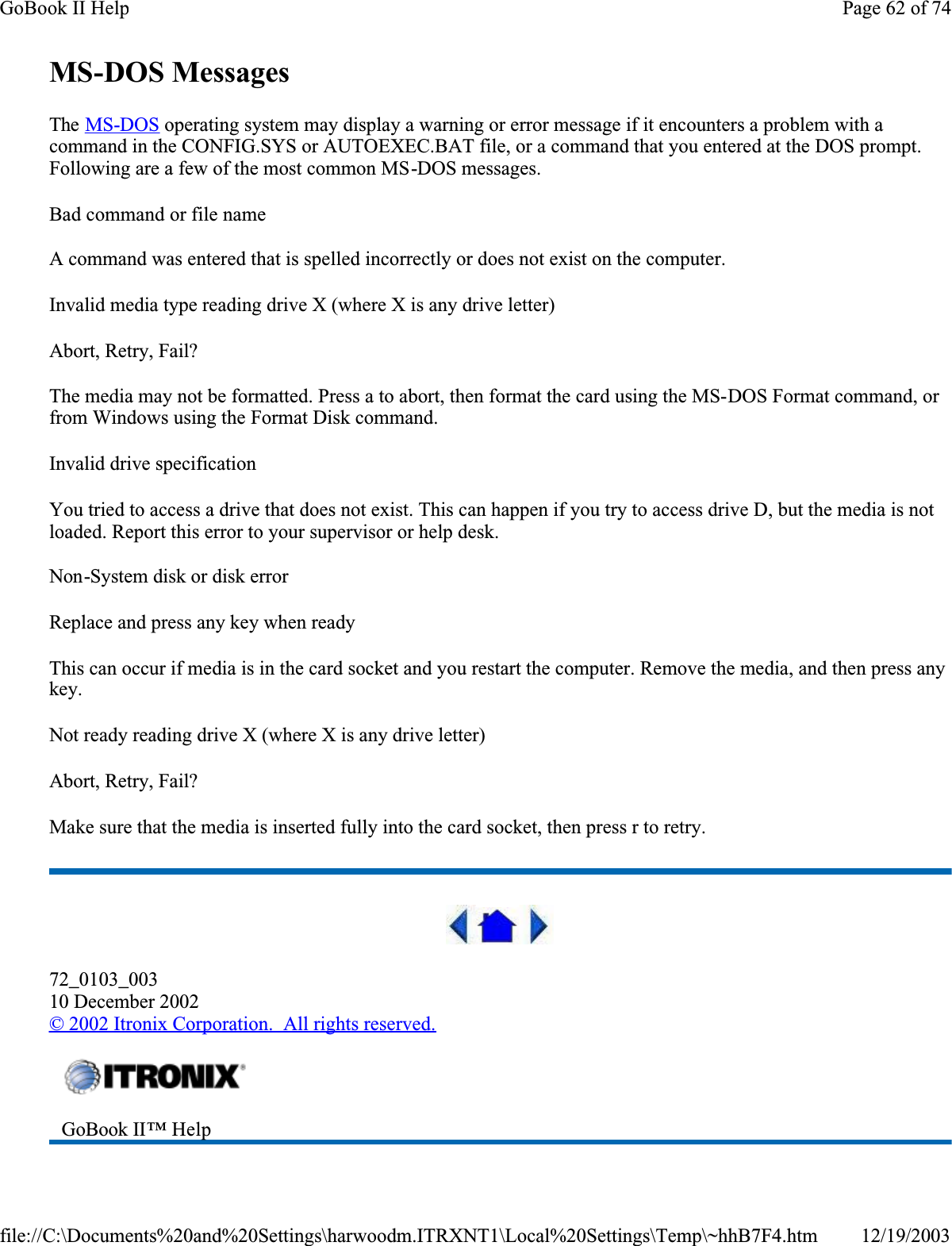 MS-DOS MessagesThe MS-DOS operating system may display a warning or error message if it encounters a problem with a command in the CONFIG.SYS or AUTOEXEC.BAT file, or a command that you entered at the DOS prompt. Following are a few of the most common MS-DOS messages. Bad command or file nameA command was entered that is spelled incorrectly or does not exist on the computer.Invalid media type reading drive X (where X is any drive letter)Abort, Retry, Fail?The media may not be formatted. Press a to abort, then format the card using the MS-DOS Format command, or from Windows using the Format Disk command.Invalid drive specificationYou tried to access a drive that does not exist. This can happen if you try to access drive D, but the media is not loaded. Report this error to your supervisor or help desk.Non-System disk or disk errorReplace and press any key when readyThis can occur if media is in the card socket and you restart the computer. Remove the media, and then press any key.Not ready reading drive X (where X is any drive letter)Abort, Retry, Fail?Make sure that the media is inserted fully into the card socket, then press r to retry. 72_0103_00310 December 2002© 2002 Itronix Corporation.  All rights reserved.GoBook II™ Help Page 62 of 74GoBook II Help12/19/2003file://C:\Documents%20and%20Settings\harwoodm.ITRXNT1\Local%20Settings\Temp\~hhB7F4.htm