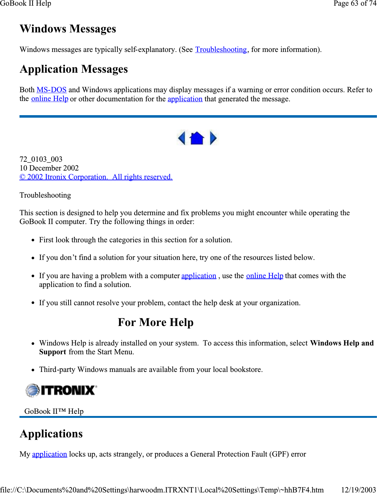 Windows MessagesWindows messages are typically self-explanatory. (See Troubleshooting, for more information).Application MessagesBoth MS-DOS and Windows applications may display messages if a warning or error condition occurs. Refer to the online Help or other documentation for the application that generated the message.72_0103_00310 December 2002©2002 Itronix Corporation.  All rights reserved.TroubleshootingThis section is designed to help you determine and fix problems you might encounter while operating the GoBook II computer. Try the following things in order: zFirst look through the categories in this section for a solution. zIf you don’t find a solution for your situation here, try one of the resources listed below.zIf you are having a problem with a computer application , use the online Help that comes with the application to find a solution.zIf you still cannot resolve your problem, contact the help desk at your organization.For More HelpzWindows Help is already installed on your system.  To access this information, select Windows Help and Support from the Start Menu.zThird-party Windows manuals are available from your local bookstore.ApplicationsMyapplication locks up, acts strangely, or produces a General Protection Fault (GPF) errorGoBook II™ Help Page 63 of 74GoBook II Help12/19/2003file://C:\Documents%20and%20Settings\harwoodm.ITRXNT1\Local%20Settings\Temp\~hhB7F4.htm