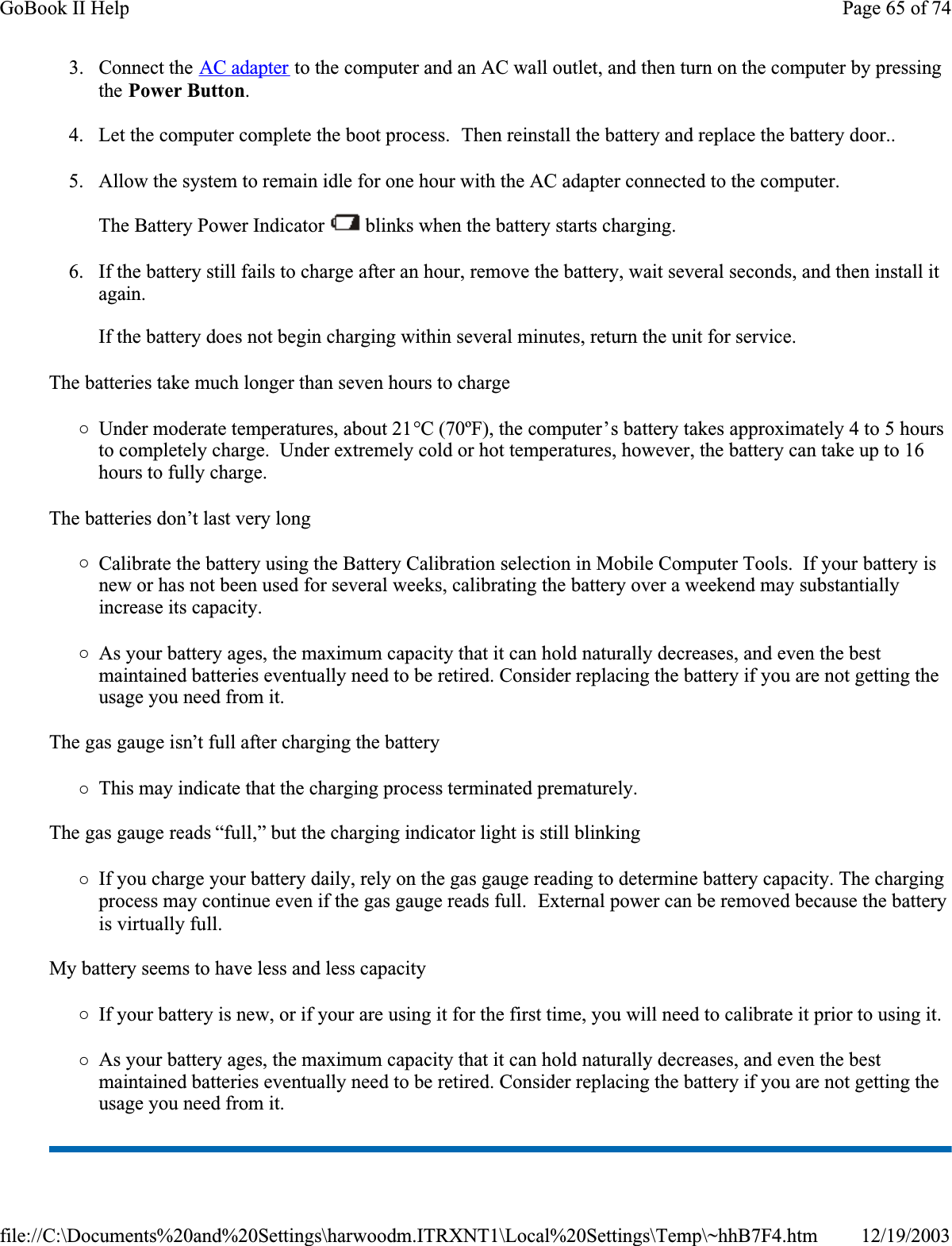 3. Connect the AC adapter to the computer and an AC wall outlet, and then turn on the computer by pressing the Power Button.4. Let the computer complete the boot process.  Then reinstall the battery and replace the battery door..5. Allow the system to remain idle for one hour with the AC adapter connected to the computer.The Battery Power Indicator   blinks when the battery starts charging.6. If the battery still fails to charge after an hour, remove the battery, wait several seconds, and then install it again.If the battery does not begin charging within several minutes, return the unit for service.The batteries take much longer than seven hours to charge{Under moderate temperatures, about 21°C (70ºF), the computer’s battery takes approximately 4 to 5 hours to completely charge.  Under extremely cold or hot temperatures, however, the battery can take up to 16 hours to fully charge. The batteries don’t last very long{Calibrate the battery using the Battery Calibration selection in Mobile Computer Tools.  If your battery is new or has not been used for several weeks, calibrating the battery over a weekend may substantially increase its capacity.{As your battery ages, the maximum capacity that it can hold naturally decreases, and even the best maintained batteries eventually need to be retired. Consider replacing the battery if you are not getting the usage you need from it.The gas gauge isn’t full after charging the battery{This may indicate that the charging process terminated prematurely. The gas gauge reads “full,” but the charging indicator light is still blinking{If you charge your battery daily, rely on the gas gauge reading to determine battery capacity. The charging process may continue even if the gas gauge reads full.  External power can be removed because the battery is virtually full.My battery seems to have less and less capacity{If your battery is new, or if your are using it for the first time, you will need to calibrate it prior to using it.{As your battery ages, the maximum capacity that it can hold naturally decreases, and even the best maintained batteries eventually need to be retired. Consider replacing the battery if you are not getting the usage you need from it.Page 65 of 74GoBook II Help12/19/2003file://C:\Documents%20and%20Settings\harwoodm.ITRXNT1\Local%20Settings\Temp\~hhB7F4.htm