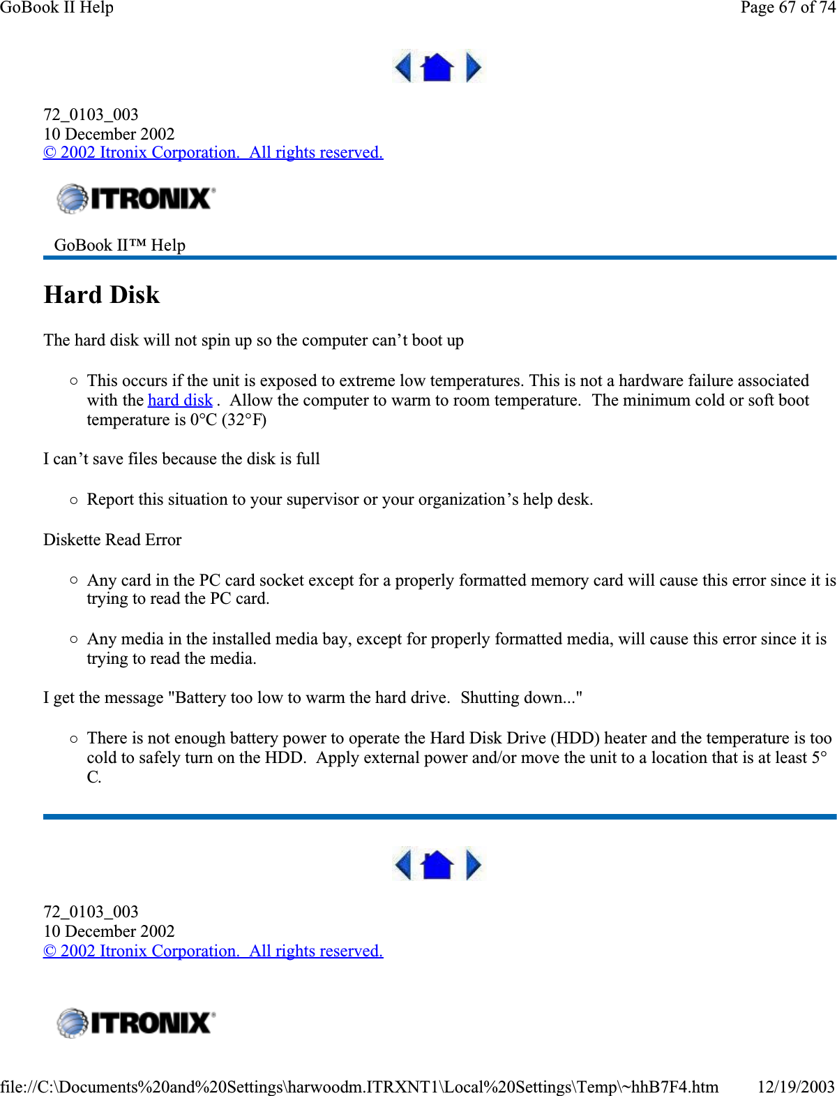 72_0103_00310 December 2002© 2002 Itronix Corporation.  All rights reserved.Hard Disk  The hard disk will not spin up so the computer can’t boot up{This occurs if the unit is exposed to extreme low temperatures. This is not a hardware failure associated with the hard disk .  Allow the computer to warm to room temperature.  The minimum cold or soft boot temperature is 0°C (32°F)I can’t save files because the disk is full{Report this situation to your supervisor or your organization’s help desk.Diskette Read Error{Any card in the PC card socket except for a properly formatted memory card will cause this error since it is trying to read the PC card.{Any media in the installed media bay, except for properly formatted media, will cause this error since it is trying to read the media.I get the message &quot;Battery too low to warm the hard drive.  Shutting down...&quot;{There is not enough battery power to operate the Hard Disk Drive (HDD) heater and the temperature is too cold to safely turn on the HDD.  Apply external power and/or move the unit to a location that is at least 5°C.72_0103_00310 December 2002© 2002 Itronix Corporation.  All rights reserved.GoBook II™ Help  Page 67 of 74GoBook II Help12/19/2003file://C:\Documents%20and%20Settings\harwoodm.ITRXNT1\Local%20Settings\Temp\~hhB7F4.htm