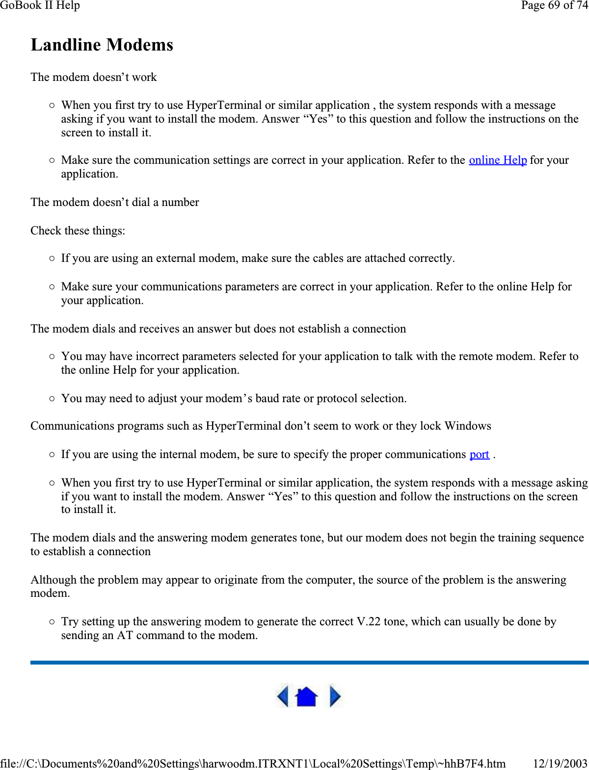 Landline Modems  The modem doesn’t work{When you first try to use HyperTerminal or similar application , the system responds with a message asking if you want to install the modem. Answer “Yes” to this question and follow the instructions on the screen to install it.{Make sure the communication settings are correct in your application. Refer to the online Help for your application.The modem doesn’t dial a numberCheck these things:{If you are using an external modem, make sure the cables are attached correctly.{Make sure your communications parameters are correct in your application. Refer to the online Help for your application.The modem dials and receives an answer but does not establish a connection{You may have incorrect parameters selected for your application to talk with the remote modem. Refer to the online Help for your application.{You may need to adjust your modem’s baud rate or protocol selection.Communications programs such as HyperTerminal don’t seem to work or they lock Windows{If you are using the internal modem, be sure to specify the proper communications port .{When you first try to use HyperTerminal or similar application, the system responds with a message asking if you want to install the modem. Answer “Yes” to this question and follow the instructions on the screen to install it.The modem dials and the answering modem generates tone, but our modem does not begin the training sequence to establish a connectionAlthough the problem may appear to originate from the computer, the source of the problem is the answering modem.{Try setting up the answering modem to generate the correct V.22 tone, which can usually be done by sending an AT command to the modem. Page 69 of 74GoBook II Help12/19/2003file://C:\Documents%20and%20Settings\harwoodm.ITRXNT1\Local%20Settings\Temp\~hhB7F4.htm