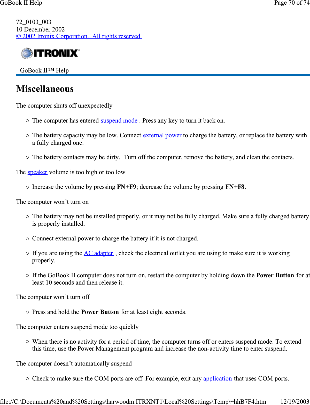 72_0103_00310 December 2002© 2002 Itronix Corporation.  All rights reserved.MiscellaneousThe computer shuts off unexpectedly{The computer has entered suspend mode . Press any key to turn it back on.{The battery capacity may be low. Connect external power to charge the battery, or replace the battery with a fully charged one.{The battery contacts may be dirty.  Turn off the computer, remove the battery, and clean the contacts.The speaker volume is too high or too low{Increase the volume by pressing FN +F9; decrease the volume by pressing FN+F8 .The computer won’t turn on{The battery may not be installed properly, or it may not be fully charged. Make sure a fully charged battery is properly installed.{Connect external power to charge the battery if it is not charged.{If you are using the AC adapter , check the electrical outlet you are using to make sure it is working properly.{If the GoBook II computer does not turn on, restart the computer by holding down the Power Button for atleast 10 seconds and then release it.The computer won’t turn off{Press and hold the Power Button for at least eight seconds.The computer enters suspend mode too quickly{When there is no activity for a period of time, the computer turns off or enters suspend mode. To extend this time, use the Power Management program and increase the non-activity time to enter suspend. The computer doesn’t automatically suspend{Check to make sure the COM ports are off. For example, exit any application that uses COM ports.GoBook II™ Help Page 70 of 74GoBook II Help12/19/2003file://C:\Documents%20and%20Settings\harwoodm.ITRXNT1\Local%20Settings\Temp\~hhB7F4.htm