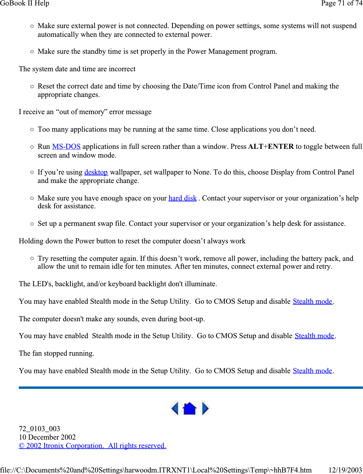 {Make sure external power is not connected. Depending on power settings, some systems will not suspend automatically when they are connected to external power.{Make sure the standby time is set properly in the Power Management program.The system date and time are incorrect{Reset the correct date and time by choosing the Date/Time icon from Control Panel and making the appropriate changes.I receive an “out of memory” error message{Too many applications may be running at the same time. Close applications you don’t need.{Run MS-DOS applications in full screen rather than a window. Press ALT+ENTER to toggle between full screen and window mode.{If you’re using desktop wallpaper, set wallpaper to None. To do this, choose Display from Control Panel and make the appropriate change.{Make sure you have enough space on your hard disk . Contact your supervisor or your organization’s help desk for assistance.{Set up a permanent swap file. Contact your supervisor or your organization’s help desk for assistance.Holding down the Power button to reset the computer doesn’t always work{Try resetting the computer again. If this doesn’t work, remove all power, including the battery pack, and allow the unit to remain idle for ten minutes. After ten minutes, connect external power and retry.The LED&apos;s, backlight, and/or keyboard backlight don&apos;t illuminate.You may have enabled Stealth mode in the Setup Utility.  Go to CMOS Setup and disable Stealth mode.The computer doesn&apos;t make any sounds, even during boot-up.You may have enabled  Stealth mode in the Setup Utility.  Go to CMOS Setup and disable Stealth mode.The fan stopped running.You may have enabled Stealth mode in the Setup Utility.  Go to CMOS Setup and disable Stealth mode.72_0103_00310 December 2002©2002 Itronix Corporation.  All rights reserved.Page 71 of 74GoBook II Help12/19/2003file://C:\Documents%20and%20Settings\harwoodm.ITRXNT1\Local%20Settings\Temp\~hhB7F4.htm