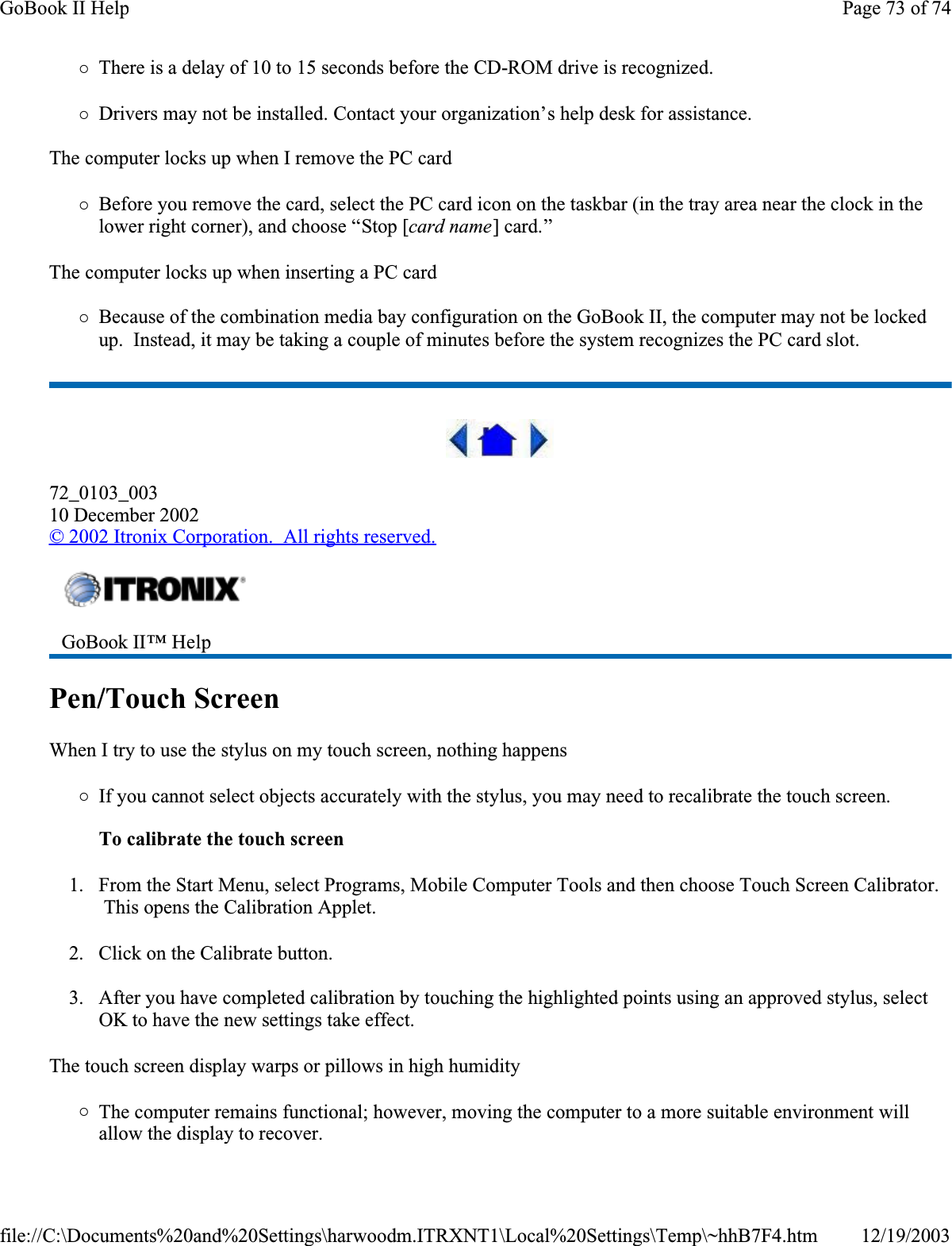 {There is a delay of 10 to 15 seconds before the CD-ROM drive is recognized.{Drivers may not be installed. Contact your organization’s help desk for assistance.The computer locks up when I remove the PC card{Before you remove the card, select the PC card icon on the taskbar (in the tray area near the clock in the lower right corner), and choose “Stop [card name] card.”The computer locks up when inserting a PC card{Because of the combination media bay configuration on the GoBook II, the computer may not be locked up.  Instead, it may be taking a couple of minutes before the system recognizes the PC card slot.72_0103_00310 December 2002© 2002 Itronix Corporation.  All rights reserved.Pen/Touch ScreenWhen I try to use the stylus on my touch screen, nothing happens{If you cannot select objects accurately with the stylus, you may need to recalibrate the touch screen. To calibrate the touch screen1. From the Start Menu, select Programs, Mobile Computer Tools and then choose Touch Screen Calibrator.  This opens the Calibration Applet.2. Click on the Calibrate button.3. After you have completed calibration by touching the highlighted points using an approved stylus, select OK to have the new settings take effect.  The touch screen display warps or pillows in high humidity{The computer remains functional; however, moving the computer to a more suitable environment will allow the display to recover.GoBook II™ Help Page 73 of 74GoBook II Help12/19/2003file://C:\Documents%20and%20Settings\harwoodm.ITRXNT1\Local%20Settings\Temp\~hhB7F4.htm