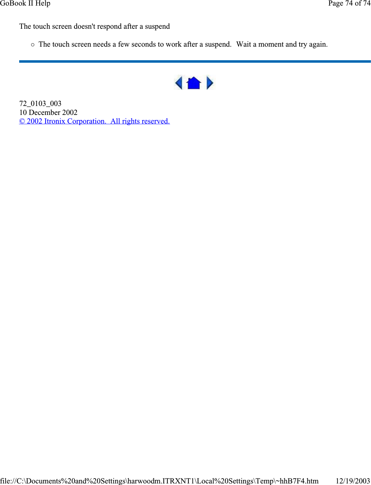 The touch screen doesn&apos;t respond after a suspend{The touch screen needs a few seconds to work after a suspend.  Wait a moment and try again.72_0103_00310 December 2002© 2002 Itronix Corporation.  All rights reserved.Page 74 of 74GoBook II Help12/19/2003file://C:\Documents%20and%20Settings\harwoodm.ITRXNT1\Local%20Settings\Temp\~hhB7F4.htm