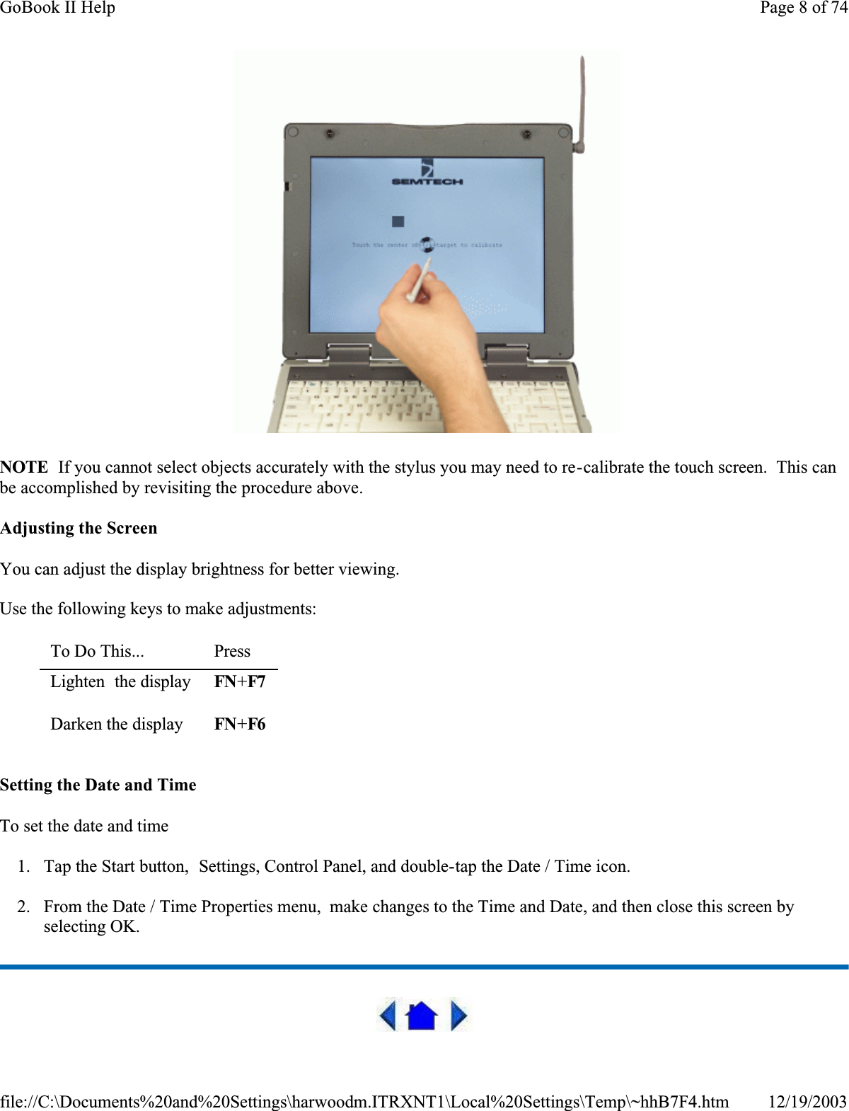  NOTE  If you cannot select objects accurately with the stylus you may need to re-calibrate the touch screen.  This can be accomplished by revisiting the procedure above.Adjusting the ScreenYou can adjust the display brightness for better viewing.Use the following keys to make adjustments:Setting the Date and TimeTo set the date and time 1. Tap the Start button,  Settings, Control Panel, and double-tap the Date / Time icon.2. From the Date / Time Properties menu,  make changes to the Time and Date, and then close this screen by selecting OK. To Do This...  PressLighten  the display FN+F7Darken the display FN+F6Page 8 of 74GoBook II Help12/19/2003file://C:\Documents%20and%20Settings\harwoodm.ITRXNT1\Local%20Settings\Temp\~hhB7F4.htm