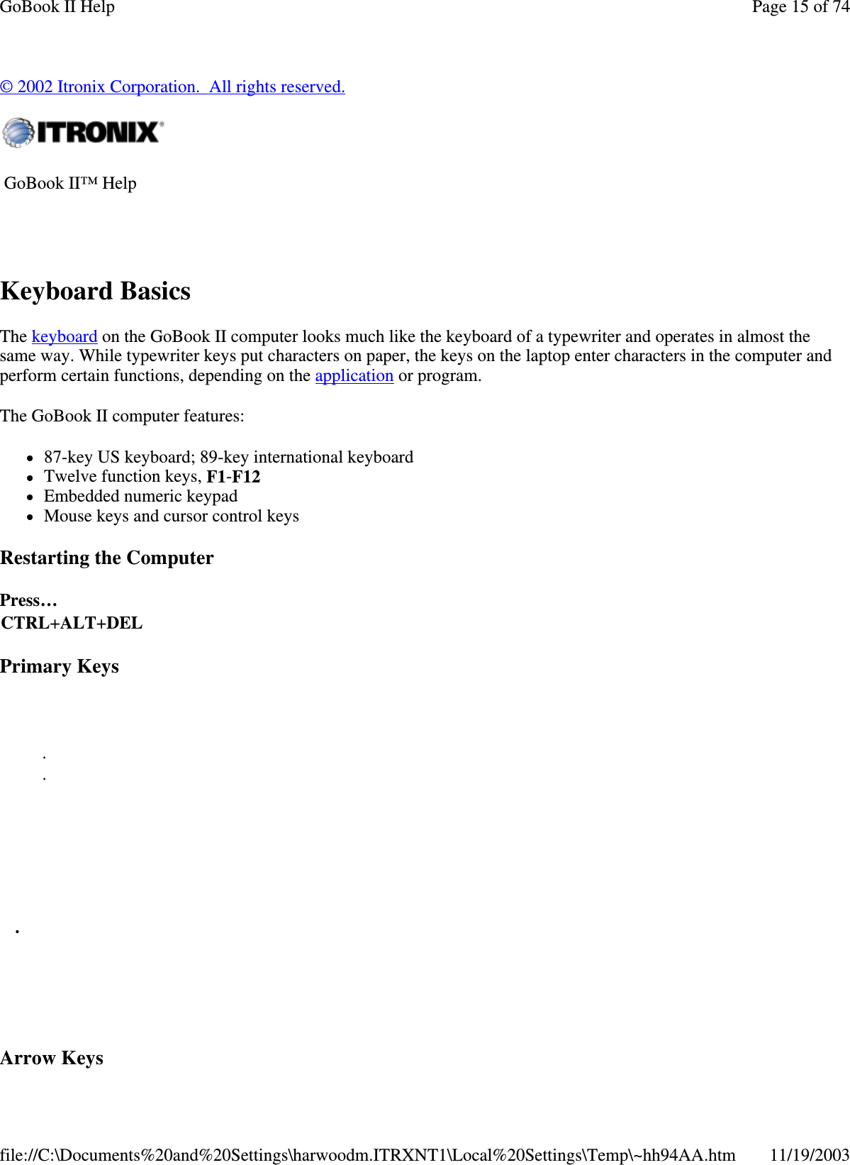 © 2002 Itronix Corporation. All rights reserved. Keyboard Basics The keyboard on the GoBook II computer looks much like the keyboard of a typewriter and operates in almost the same way. While typewriter keys put characters on paper, the keys on the laptop enter characters in the computer and perform certain functions, depending on the application or program.  The GoBook II computer features: 87-key US keyboard; 89-key international keyboard  Twelve function keys, F1-F12  Embedded numeric keypad  Mouse keys and cursor control keys Restarting the Computer Primary Keys Arrow Keys  GoBook II™ Help    Press… CTRL+ALT+DEL     .  .      .     Page 15 of 74GoBook II Help11/19/2003file://C:\Documents%20and%20Settings\harwoodm.ITRXNT1\Local%20Settings\Temp\~hh94AA.htm