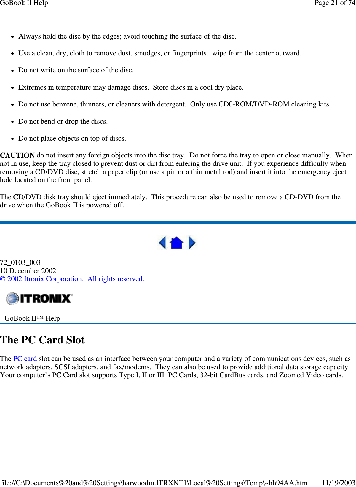 Always hold the disc by the edges; avoid touching the surface of the disc. Use a clean, dry, cloth to remove dust, smudges, or fingerprints. wipe from the center outward. Do not write on the surface of the disc. Extremes in temperature may damage discs. Store discs in a cool dry place. Do not use benzene, thinners, or cleaners with detergent. Only use CD0-ROM/DVD-ROM cleaning kits. Do not bend or drop the discs. Do not place objects on top of discs. CAUTION do not insert any foreign objects into the disc tray. Do not force the tray to open or close manually. When not in use, keep the tray closed to prevent dust or dirt from entering the drive unit. If you experience difficulty when removing a CD/DVD disc, stretch a paper clip (or use a pin or a thin metal rod) and insert it into the emergency eject hole located on the front panel. The CD/DVD disk tray should eject immediately. This procedure can also be used to remove a CD-DVD from the drive when the GoBook II is powered off.  72_0103_003 10 December 2002 © 2002 Itronix Corporation. All rights reserved. The PC Card Slot The PC card slot can be used as an interface between your computer and a variety of communications devices, such as network adapters, SCSI adapters, and fax/modems. They can also be used to provide additional data storage capacity. Your computer’s PC Card slot supports Type I, II or III PC Cards, 32-bit CardBus cards, and Zoomed Video cards.  GoBook II™ Help  Page 21 of 74GoBook II Help11/19/2003file://C:\Documents%20and%20Settings\harwoodm.ITRXNT1\Local%20Settings\Temp\~hh94AA.htm