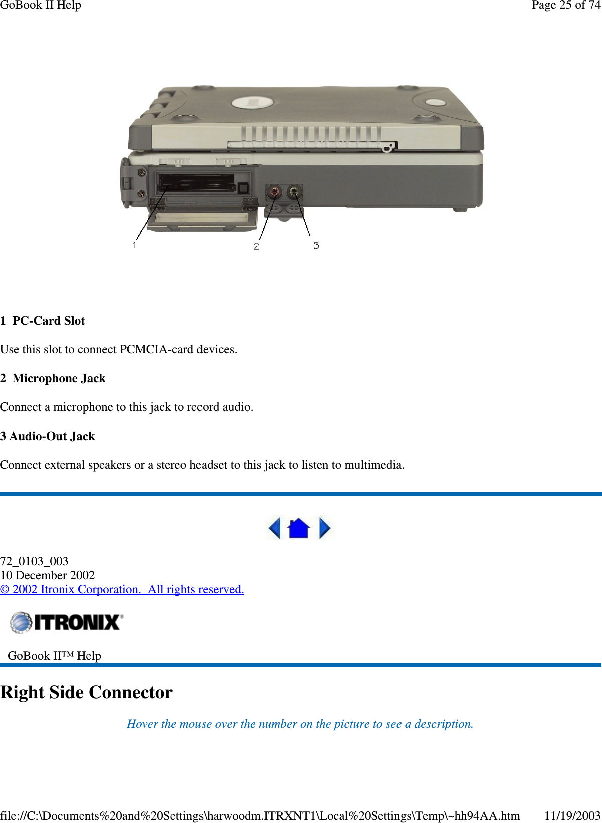   1 PC-Card Slot Use this slot to connect PCMCIA-card devices. 2 Microphone Jack Connect a microphone to this jack to record audio. 3 Audio-Out Jack Connect external speakers or a stereo headset to this jack to listen to multimedia.  72_0103_003 10 December 2002 © 2002 Itronix Corporation. All rights reserved. Right Side Connector Hover the mouse over the number on the picture to see a description.  GoBook II™ Help   Page 25 of 74GoBook II Help11/19/2003file://C:\Documents%20and%20Settings\harwoodm.ITRXNT1\Local%20Settings\Temp\~hh94AA.htm