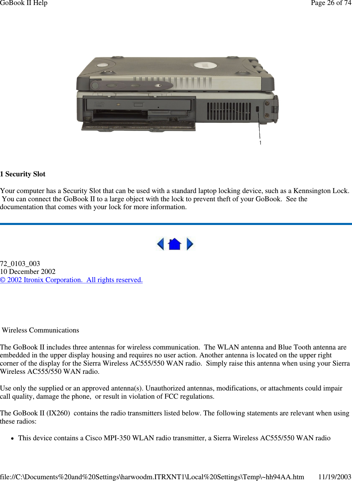  1 Security Slot Your computer has a Security Slot that can be used with a standard laptop locking device, such as a Kennsington Lock. You can connect the GoBook II to a large object with the lock to prevent theft of your GoBook. See the documentation that comes with your lock for more information.  72_0103_003 10 December 2002 © 2002 Itronix Corporation. All rights reserved.   Wireless Communications The GoBook II includes three antennas for wireless communication. The WLAN antenna and Blue Tooth antenna are embedded in the upper display housing and requires no user action. Another antenna is located on the upper right corner of the display for the Sierra Wireless AC555/550 WAN radio. Simply raise this antenna when using your Sierra Wireless AC555/550 WAN radio. Use only the supplied or an approved antenna(s). Unauthorized antennas, modifications, or attachments could impair call quality, damage the phone, or result in violation of FCC regulations.  The GoBook II (IX260) contains the radio transmitters listed below. The following statements are relevant when using these radios: This device contains a Cisco MPI-350 WLAN radio transmitter, a Sierra Wireless AC555/550 WAN radio Page 26 of 74GoBook II Help11/19/2003file://C:\Documents%20and%20Settings\harwoodm.ITRXNT1\Local%20Settings\Temp\~hh94AA.htm