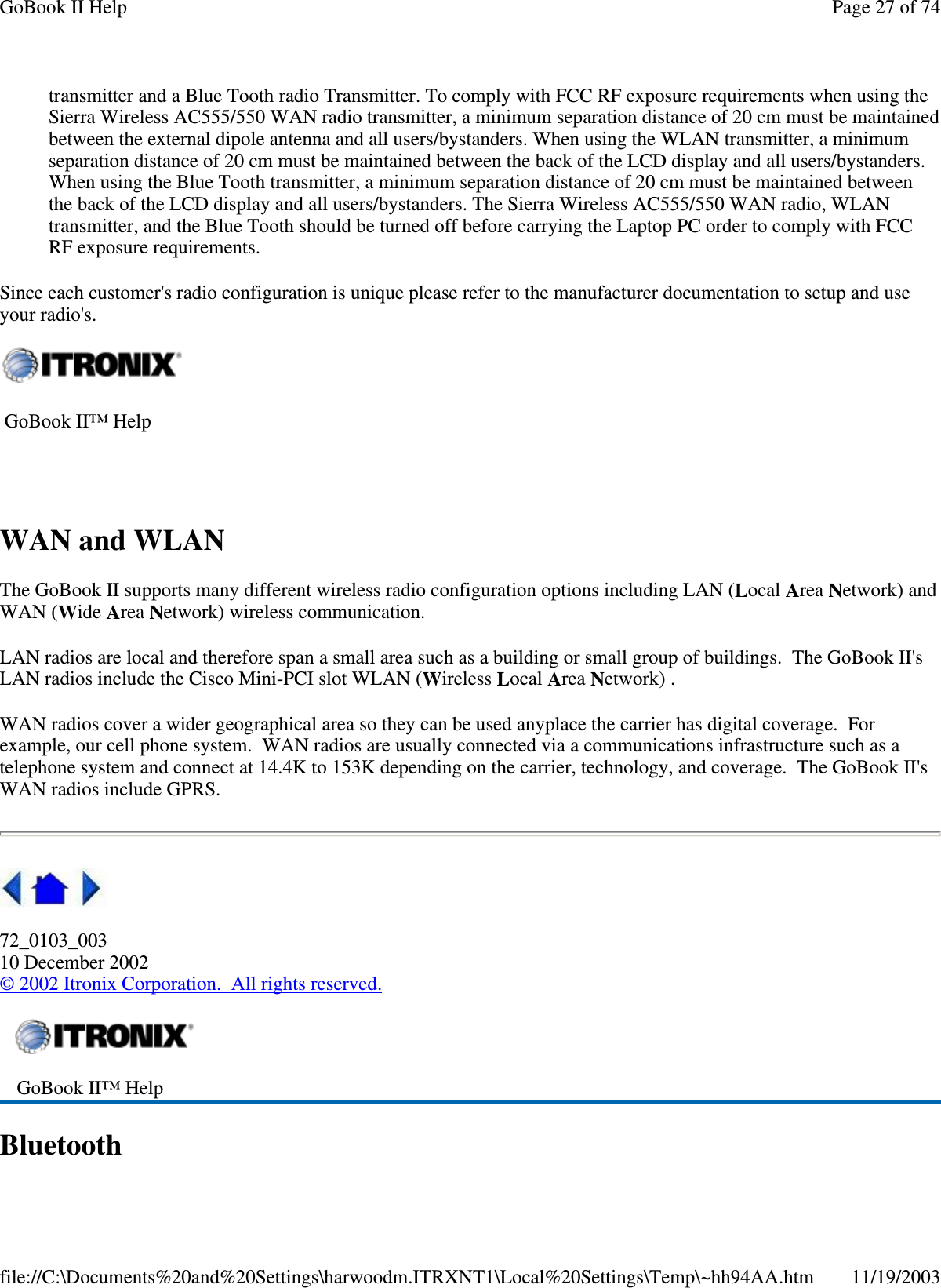 transmitter and a Blue Tooth radio Transmitter. To comply with FCC RF exposure requirements when using the Sierra Wireless AC555/550 WAN radio transmitter, a minimum separation distance of 20 cm must be maintained between the external dipole antenna and all users/bystanders. When using the WLAN transmitter, a minimum separation distance of 20 cm must be maintained between the back of the LCD display and all users/bystanders. When using the Blue Tooth transmitter, a minimum separation distance of 20 cm must be maintained between the back of the LCD display and all users/bystanders. The Sierra Wireless AC555/550 WAN radio, WLAN transmitter, and the Blue Tooth should be turned off before carrying the Laptop PC order to comply with FCC RF exposure requirements.  Since each customer&apos;s radio configuration is unique please refer to the manufacturer documentation to setup and use your radio&apos;s. WAN and WLAN The GoBook II supports many different wireless radio configuration options including LAN (Local Area Network) and WAN (Wide Area Network) wireless communication. LAN radios are local and therefore span a small area such as a building or small group of buildings. The GoBook II&apos;s LAN radios include the Cisco Mini-PCI slot WLAN (Wireless Local Area Network) . WAN radios cover a wider geographical area so they can be used anyplace the carrier has digital coverage. For example, our cell phone system. WAN radios are usually connected via a communications infrastructure such as a telephone system and connect at 14.4K to 153K depending on the carrier, technology, and coverage. The GoBook II&apos;s WAN radios include GPRS.  72_0103_003 10 December 2002 © 2002 Itronix Corporation. All rights reserved. Bluetooth  GoBook II™ Help     GoBook II™ Help   Page 27 of 74GoBook II Help11/19/2003file://C:\Documents%20and%20Settings\harwoodm.ITRXNT1\Local%20Settings\Temp\~hh94AA.htm