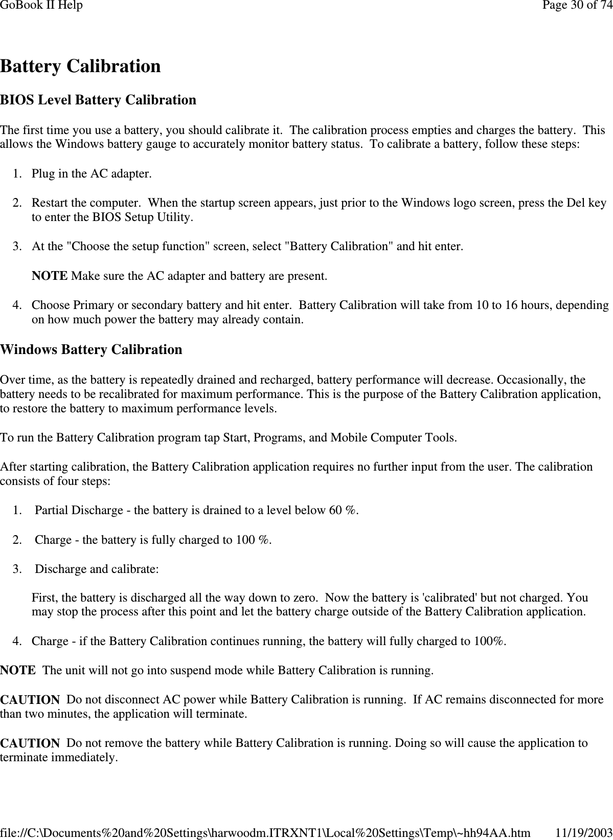 Battery Calibration BIOS Level Battery Calibration The first time you use a battery, you should calibrate it. The calibration process empties and charges the battery. This allows the Windows battery gauge to accurately monitor battery status. To calibrate a battery, follow these steps: 1. Plug in the AC adapter. 2. Restart the computer. When the startup screen appears, just prior to the Windows logo screen, press the Del key to enter the BIOS Setup Utility. 3. At the &quot;Choose the setup function&quot; screen, select &quot;Battery Calibration&quot; and hit enter. NOTE Make sure the AC adapter and battery are present. 4. Choose Primary or secondary battery and hit enter. Battery Calibration will take from 10 to 16 hours, depending on how much power the battery may already contain. Windows Battery Calibration Over time, as the battery is repeatedly drained and recharged, battery performance will decrease. Occasionally, the battery needs to be recalibrated for maximum performance. This is the purpose of the Battery Calibration application, to restore the battery to maximum performance levels.  To run the Battery Calibration program tap Start, Programs, and Mobile Computer Tools. After starting calibration, the Battery Calibration application requires no further input from the user. The calibration consists of four steps: 1. Partial Discharge - the battery is drained to a level below 60 %. 2. Charge - the battery is fully charged to 100 %. 3. Discharge and calibrate:  First, the battery is discharged all the way down to zero. Now the battery is &apos;calibrated&apos; but not charged. You may stop the process after this point and let the battery charge outside of the Battery Calibration application. 4. Charge - if the Battery Calibration continues running, the battery will fully charged to 100%.  NOTE The unit will not go into suspend mode while Battery Calibration is running. CAUTION Do not disconnect AC power while Battery Calibration is running. If AC remains disconnected for more than two minutes, the application will terminate.  CAUTION Do not remove the battery while Battery Calibration is running. Doing so will cause the application to terminate immediately. Page 30 of 74GoBook II Help11/19/2003file://C:\Documents%20and%20Settings\harwoodm.ITRXNT1\Local%20Settings\Temp\~hh94AA.htm
