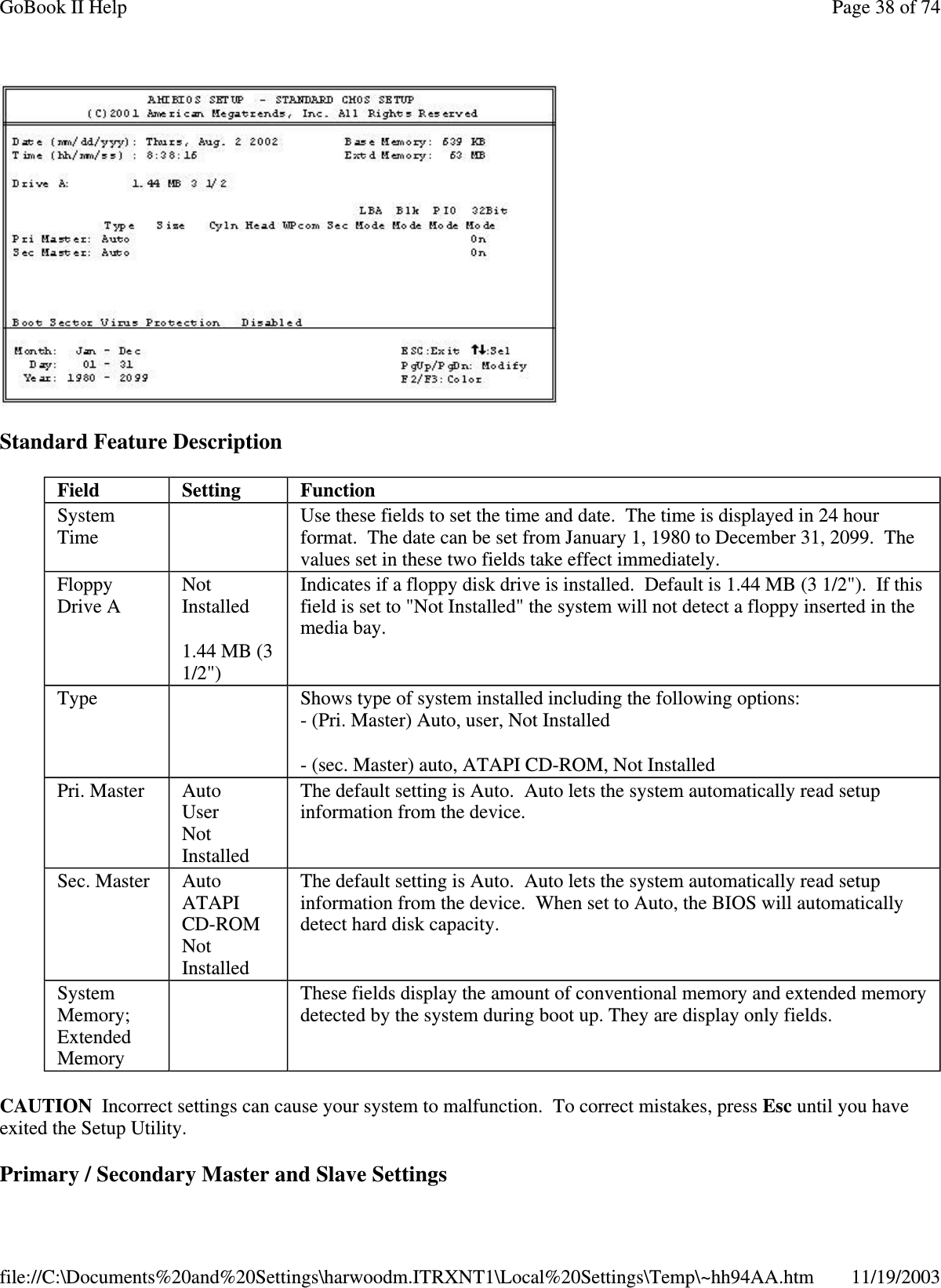  Standard Feature Description CAUTION Incorrect settings can cause your system to malfunction. To correct mistakes, press Esc until you have exited the Setup Utility.  Primary / Secondary Master and Slave Settings Field  Setting   Function System Time    Use these fields to set the time and date. The time is displayed in 24 hour format. The date can be set from January 1, 1980 to December 31, 2099. The values set in these two fields take effect immediately. Floppy Drive A  Not Installed 1.44 MB (3 1/2&quot;) Indicates if a floppy disk drive is installed. Default is 1.44 MB (3 1/2&quot;). If this field is set to &quot;Not Installed&quot; the system will not detect a floppy inserted in the media bay. Type    Shows type of system installed including the following options: - (Pri. Master) Auto, user, Not Installed - (sec. Master) auto, ATAPI CD-ROM, Not Installed Pri. Master  Auto User Not Installed The default setting is Auto. Auto lets the system automatically read setup information from the device. Sec. Master  Auto ATAPI CD-ROM Not Installed The default setting is Auto. Auto lets the system automatically read setup information from the device. When set to Auto, the BIOS will automatically detect hard disk capacity. System Memory; Extended Memory   These fields display the amount of conventional memory and extended memory detected by the system during boot up. They are display only fields. Page 38 of 74GoBook II Help11/19/2003file://C:\Documents%20and%20Settings\harwoodm.ITRXNT1\Local%20Settings\Temp\~hh94AA.htm