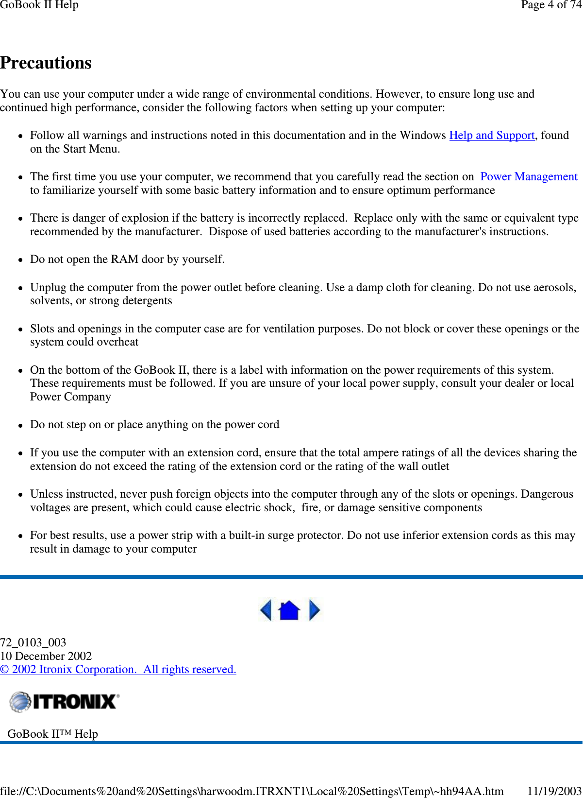 Precautions You can use your computer under a wide range of environmental conditions. However, to ensure long use and continued high performance, consider the following factors when setting up your computer:  Follow all warnings and instructions noted in this documentation and in the WindowsHelp and Support, found on the Start Menu. The first time you use your computer, we recommend that you carefully read the section on Power Management to familiarize yourself with some basic battery information and to ensure optimum performance There is danger of explosion if the battery is incorrectly replaced. Replace only with the same or equivalent type recommended by the manufacturer. Dispose of used batteries according to the manufacturer&apos;s instructions. Do not open the RAM door by yourself. Unplug the computer from the power outlet before cleaning. Use a damp cloth for cleaning. Do not use aerosols, solvents, or strong detergents Slots and openings in the computer case are for ventilation purposes. Do not block or cover these openings or the system could overheat On the bottom of the GoBook II, there is a label with information on the power requirements of this system. These requirements must be followed. If you are unsure of your local power supply, consult your dealer or local Power Company Do not step on or place anything on the power cord If you use the computer with an extension cord, ensure that the total ampere ratings of all the devices sharing the extension do not exceed the rating of the extension cord or the rating of the wall outlet Unless instructed, never push foreign objects into the computer through any of the slots or openings. Dangerous voltages are present, which could cause electric shock, fire, or damage sensitive components For best results, use a power strip with a built-in surge protector. Do not use inferior extension cords as this may result in damage to your computer  72_0103_003 10 December 2002 © 2002 Itronix Corporation. All rights reserved.  GoBook II™ Help   Page 4 of 74GoBook II Help11/19/2003file://C:\Documents%20and%20Settings\harwoodm.ITRXNT1\Local%20Settings\Temp\~hh94AA.htm