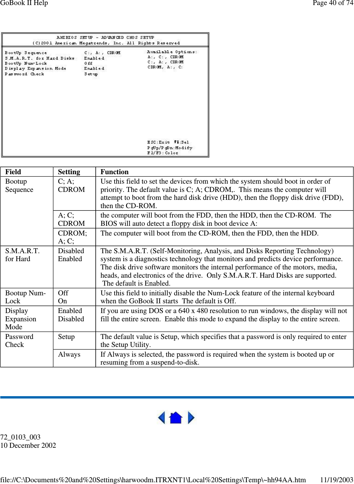    72_0103_003 10 December 2002 Field  Setting  Function Bootup Sequence  C; A; CDROM  Use this field to set the devices from which the system should boot in order of priority. The default value is C; A; CDROM,. This means the computer will attempt to boot from the hard disk drive (HDD), then the floppy disk drive (FDD), then the CD-ROM. A; C; CDROM  the computer will boot from the FDD, then the HDD, then the CD-ROM. The BIOS will auto detect a floppy disk in boot device A: CDROM; A; C;  The computer will boot from the CD-ROM, then the FDD, then the HDD. S.M.A.R.T. for Hard  Disabled Enabled  The S.M.A.R.T. (Self-Monitoring, Analysis, and Disks Reporting Technology) system is a diagnostics technology that monitors and predicts device performance. The disk drive software monitors the internal performance of the motors, media, heads, and electronics of the drive. Only S.M.A.R.T. Hard Disks are supported. The default is Enabled. Bootup Num-Lock  Off On  Use this field to initially disable the Num-Lock feature of the internal keyboard when the GoBook II starts The default is Off. Display Expansion Mode Enabled Disabled  If you are using DOS or a 640 x 480 resolution to run windows, the display will not fill the entire screen. Enable this mode to expand the display to the entire screen. Password Check  Setup  The default value is Setup, which specifies that a password is only required to enter the Setup Utility. Always  If Always is selected, the password is required when the system is booted up or resuming from a suspend-to-disk. Page 40 of 74GoBook II Help11/19/2003file://C:\Documents%20and%20Settings\harwoodm.ITRXNT1\Local%20Settings\Temp\~hh94AA.htm
