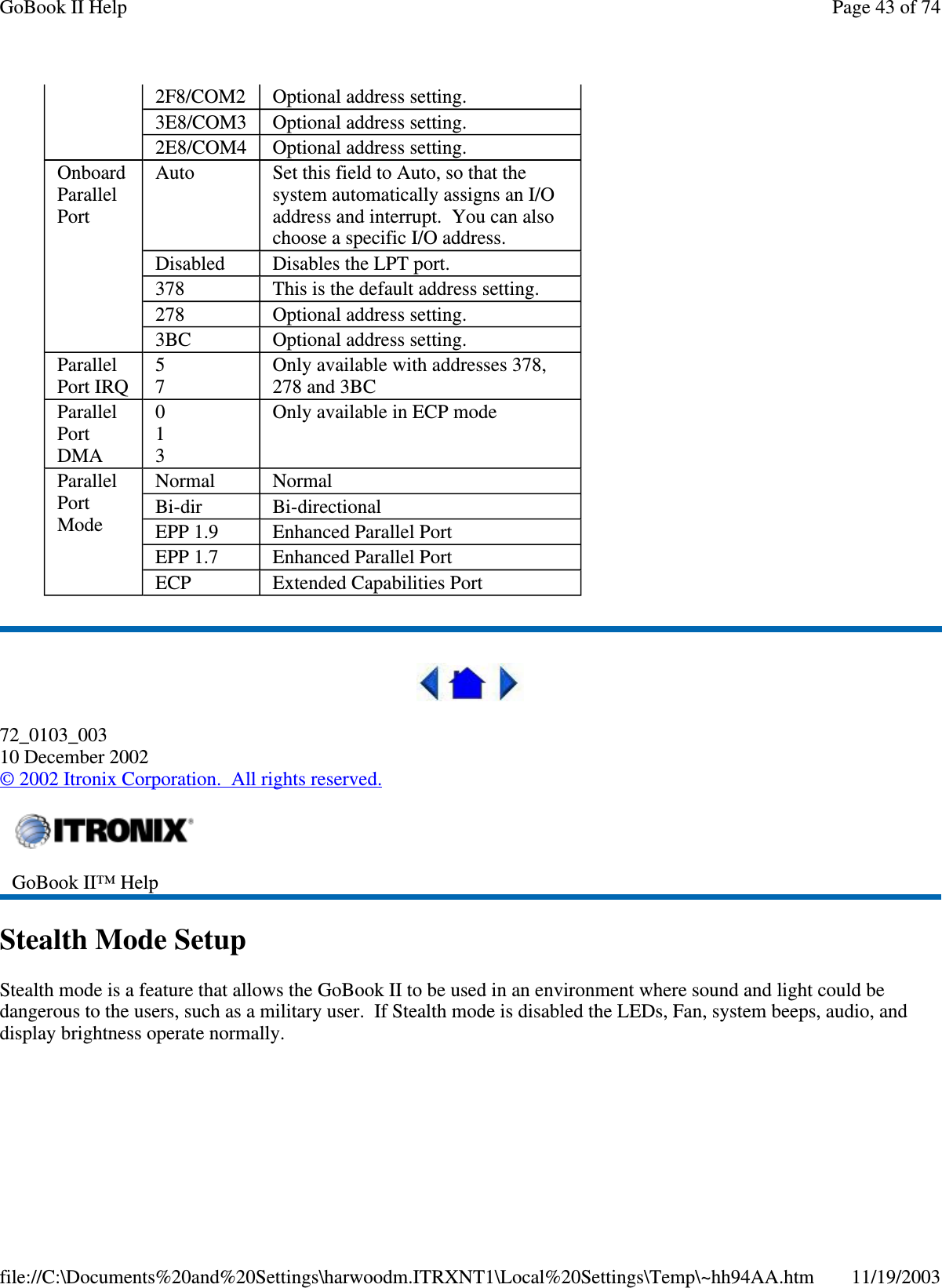   72_0103_003 10 December 2002 © 2002 Itronix Corporation. All rights reserved. Stealth Mode Setup Stealth mode is a feature that allows the GoBook II to be used in an environment where sound and light could be dangerous to the users, such as a military user. If Stealth mode is disabled the LEDs, Fan, system beeps, audio, and display brightness operate normally.  2F8/COM2  Optional address setting. 3E8/COM3  Optional address setting. 2E8/COM4  Optional address setting. Onboard Parallel Port Auto  Set this field to Auto, so that the system automatically assigns an I/O address and interrupt. You can also choose a specific I/O address. Disabled  Disables the LPT port. 378  This is the default address setting. 278  Optional address setting. 3BC  Optional address setting. Parallel Port IRQ  5 7  Only available with addresses 378, 278 and 3BC Parallel Port DMA 0 1 3 Only available in ECP mode Parallel Port Mode Normal  Normal Bi-dir  Bi-directional EPP 1.9  Enhanced Parallel Port EPP 1.7  Enhanced Parallel Port ECP  Extended Capabilities Port  GoBook II™ Help   Page 43 of 74GoBook II Help11/19/2003file://C:\Documents%20and%20Settings\harwoodm.ITRXNT1\Local%20Settings\Temp\~hh94AA.htm