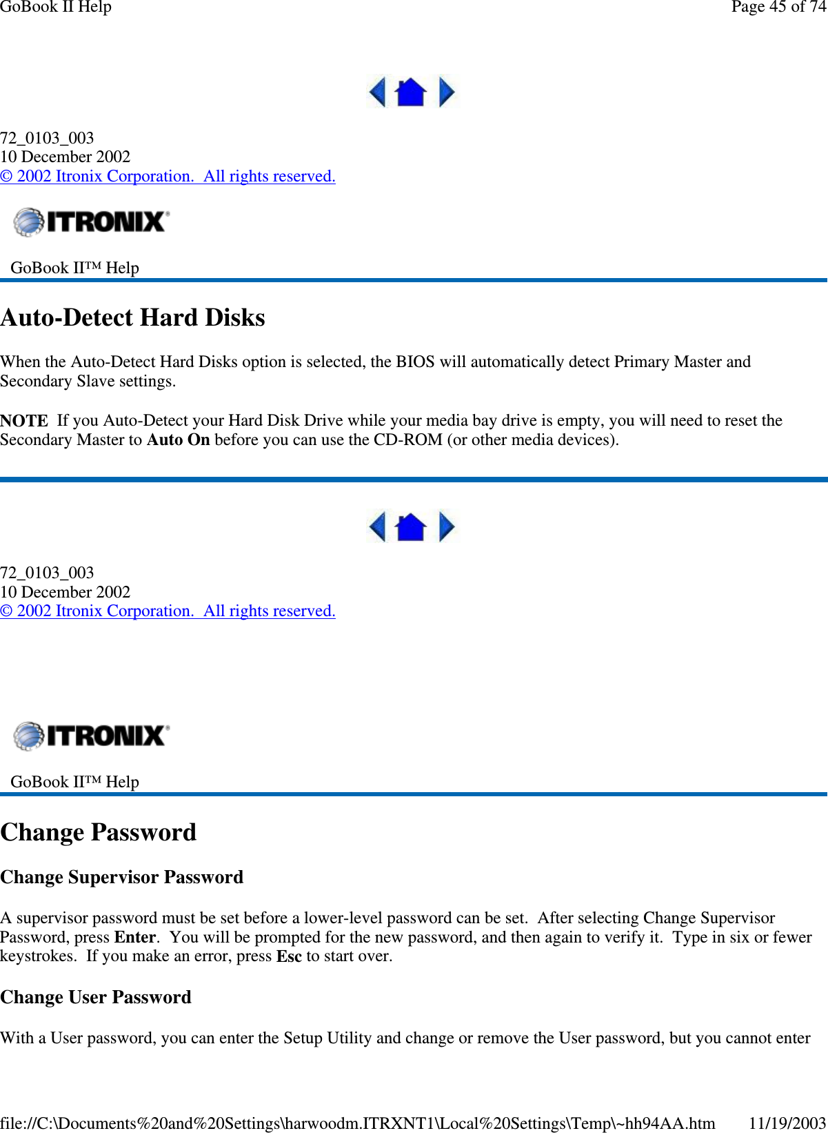  72_0103_003 10 December 2002 © 2002 Itronix Corporation. All rights reserved. Auto-Detect Hard Disks When the Auto-Detect Hard Disks option is selected, the BIOS will automatically detect Primary Master and Secondary Slave settings. NOTE If you Auto-Detect your Hard Disk Drive while your media bay drive is empty, you will need to reset the Secondary Master to Auto On before you can use the CD-ROM (or other media devices).  72_0103_003 10 December 2002 © 2002 Itronix Corporation. All rights reserved.   Change Password Change Supervisor Password A supervisor password must be set before a lower-level password can be set. After selecting Change Supervisor Password, press Enter. You will be prompted for the new password, and then again to verify it. Type in six or fewer keystrokes. If you make an error, press Esc to start over. Change User Password With a User password, you can enter the Setup Utility and change or remove the User password, but you cannot enter  GoBook II™ Help    GoBook II™ Help   Page 45 of 74GoBook II Help11/19/2003file://C:\Documents%20and%20Settings\harwoodm.ITRXNT1\Local%20Settings\Temp\~hh94AA.htm