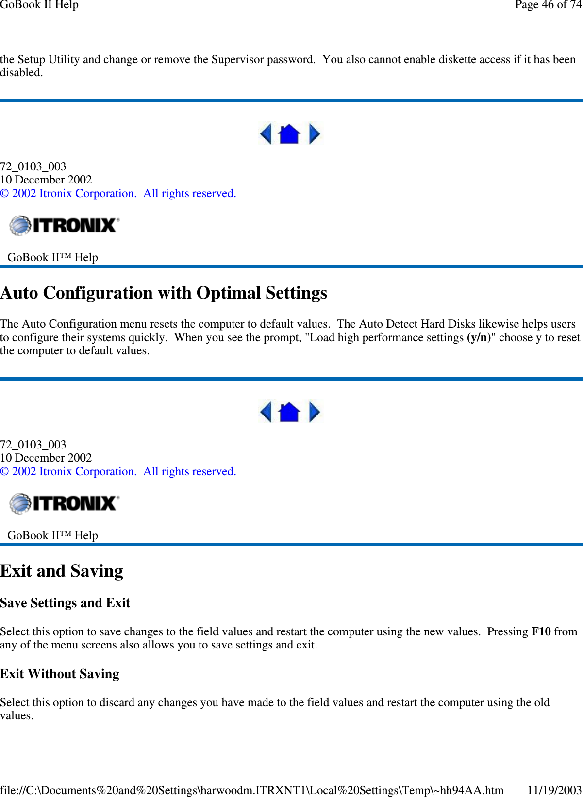 the Setup Utility and change or remove the Supervisor password. You also cannot enable diskette access if it has been disabled.  72_0103_003 10 December 2002 © 2002 Itronix Corporation. All rights reserved. Auto Configuration with Optimal Settings The Auto Configuration menu resets the computer to default values. The Auto Detect Hard Disks likewise helps users to configure their systems quickly. When you see the prompt, &quot;Load high performance settings (y/n)&quot; choose y to reset the computer to default values.  72_0103_003 10 December 2002 © 2002 Itronix Corporation. All rights reserved. Exit and Saving Save Settings and Exit Select this option to save changes to the field values and restart the computer using the new values. Pressing F10 from any of the menu screens also allows you to save settings and exit. Exit Without Saving Select this option to discard any changes you have made to the field values and restart the computer using the old values.  GoBook II™ Help    GoBook II™ Help   Page 46 of 74GoBook II Help11/19/2003file://C:\Documents%20and%20Settings\harwoodm.ITRXNT1\Local%20Settings\Temp\~hh94AA.htm