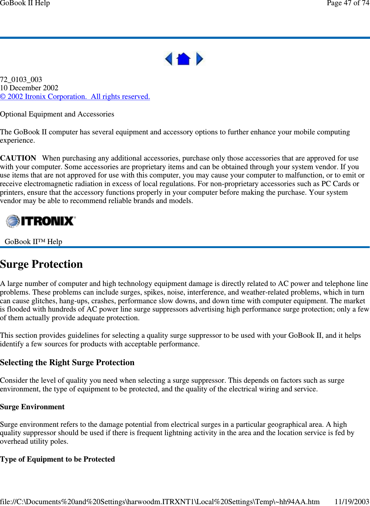  72_0103_003 10 December 2002 © 2002 Itronix Corporation. All rights reserved. Optional Equipment and Accessories The GoBook II computer has several equipment and accessory options to further enhance your mobile computing experience. CAUTION When purchasing any additional accessories, purchase only those accessories that are approved for use with your computer. Some accessories are proprietary items and can be obtained through your system vendor. If you use items that are not approved for use with this computer, you may cause your computer to malfunction, or to emit or receive electromagnetic radiation in excess of local regulations. For non-proprietary accessories such as PC Cards or printers, ensure that the accessory functions properly in your computer before making the purchase. Your system vendor may be able to recommend reliable brands and models.  Surge Protection A large number of computer and high technology equipment damage is directly related to AC power and telephone line problems. These problems can include surges, spikes, noise, interference, and weather-related problems, which in turn can cause glitches, hang-ups, crashes, performance slow downs, and down time with computer equipment. The market is flooded with hundreds of AC power line surge suppressors advertising high performance surge protection; only a few of them actually provide adequate protection.  This section provides guidelines for selecting a quality surge suppressor to be used with your GoBook II, and it helps identify a few sources for products with acceptable performance. Selecting the Right Surge Protection Consider the level of quality you need when selecting a surge suppressor. This depends on factors such as surge environment, the type of equipment to be protected, and the quality of the electrical wiring and service.  Surge Environment Surge environment refers to the damage potential from electrical surges in a particular geographical area. A high quality suppressor should be used if there is frequent lightning activity in the area and the location service is fed by overhead utility poles. Type of Equipment to be Protected  GoBook II™ Help  Page 47 of 74GoBook II Help11/19/2003file://C:\Documents%20and%20Settings\harwoodm.ITRXNT1\Local%20Settings\Temp\~hh94AA.htm