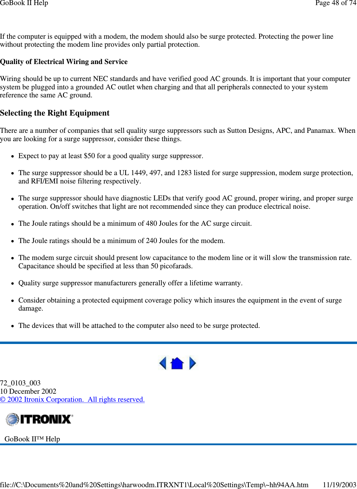 If the computer is equipped with a modem, the modem should also be surge protected. Protecting the power line without protecting the modem line provides only partial protection.  Quality of Electrical Wiring and Service Wiring should be up to current NEC standards and have verified good AC grounds. It is important that your computer system be plugged into a grounded AC outlet when charging and that all peripherals connected to your system reference the same AC ground.  Selecting the Right Equipment There are a number of companies that sell quality surge suppressors such as Sutton Designs, APC, and Panamax. When you are looking for a surge suppressor, consider these things. Expect to pay at least $50 for a good quality surge suppressor. The surge suppressor should be a UL 1449, 497, and 1283 listed for surge suppression, modem surge protection, and RFI/EMI noise filtering respectively. The surge suppressor should have diagnostic LEDs that verify good AC ground, proper wiring, and proper surge operation. On/off switches that light are not recommended since they can produce electrical noise. The Joule ratings should be a minimum of 480 Joules for the AC surge circuit. The Joule ratings should be a minimum of 240 Joules for the modem. The modem surge circuit should present low capacitance to the modem line or it will slow the transmission rate. Capacitance should be specified at less than 50 picofarads. Quality surge suppressor manufacturers generally offer a lifetime warranty. Consider obtaining a protected equipment coverage policy which insures the equipment in the event of surge damage. The devices that will be attached to the computer also need to be surge protected.   72_0103_003 10 December 2002 © 2002 Itronix Corporation. All rights reserved.  GoBook II™ Help  Page 48 of 74GoBook II Help11/19/2003file://C:\Documents%20and%20Settings\harwoodm.ITRXNT1\Local%20Settings\Temp\~hh94AA.htm